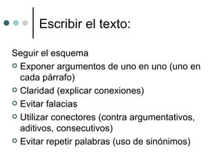 Escribir el texto: Seguir el esquema  Exponer argumentos de uno en uno (uno en cada párrafo) Claridad (explicar conexiones) Evitar falacias Utilizar conectores (contra argumentativos, aditivos, consecutivos) Evitar repetir palabras (uso de sinónimos) 