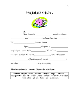 .e dio mucha ___________________ cuando en mi casa
_______________ a mi _______________ preferido. Todo por ___________
del _______________________ de mi hermanito.
Aquel ______________mis papás se ___________________
muy temprano y escuché la ________________. Por otro lado, ____________
los perros sin parar. Por eso me _________________ y espié detrás de una
___________________. Al poco rato, ya lo habían ___________________ y
sus gritos _____________________ no se oyeron más.
Elige las palabras del recuadro: (Sobran cinco palabras)
ventana – alegría -sábado – matado – arboleda - culpa – ladraban -
desesperados – desperté – acostó - cerdo – tristeza – quemado - carnearon
- cumpleaños – gritería – humareda - levantaron.
23
 