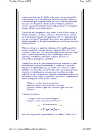 Filosofia - © Starnews 2001                                                               Page 10 of 14




               voltasse para si mesma, desviando-se das coisas externas, das paixões
               irracionais que nela se manifestassem, bem como do corpo, dirigindo-
               se inteiramente para sua própria vida, que deverá persistir para sempre;
               ou de que seus discípulos, alheados às coisas tangíveis, pudessem
               buscar a Deus com mente pura. Assim, nada ensinava a seus discípulos
               antes do silêncio, a primeira meditação.

               Quando eles haviam aprendido estas coisas, as mais difíceis, ou seja, a
               permanecer quietos e escutar, e estavam já desenvolvidos no silêncio,
               era-lhes permitido falar, levantar questões e escrever o que escutavam
               ou o que concebiam. Pitágoras não determinava a mesma duração do
               silêncio para todos; os discípulos mais circunspectos tinham o tempo de
               silêncio reduzido.

               Pitágoras entregava-se a práticas matutinas, extravasando sua própria
               alma ao som da lira, entoando algumas canções de Tales, bem como
               versos de Homero, para com isto serenar ainda mais a sua mente. Além
               disso, executava algumas danças, que concebera para manter a
               agilidade e a saúde física. Descobriu as pausas musicais, ao
               monocórdio, e aperfeiçoou a Geometria.

               Um pitagórico não se levantava da cama antes que recordasse as ações
               do dia anterior, na ordem de ocorrência. E, se após ter-se levantado
               dispusesse de algum tempo livre, do mesmo modo esforçava-se para
               relembrar tudo o que lhe ocorrera três dias antes. Assim exercitavam os
               pitagóricos principalmente a memória; pois, concebiam que nada
               poderia levar mais eficientemente a ciência, experiência e prudência, do
               que recordar coisas. Pitágoras aconselhava todo mundo a repetir para si
               mesmo os seguintes versos, antes de dormir:

                     "Não feche os olhos à noite, para dormir,
                     Antes que três vezes teus atos tenhas repassado;
                     Que erros cometeste? Que atos praticaste? Que dever não
                     cumpriste?"

               E, antes de levantar-se:

                     "Tão logo acordes, em ordem deves pôr
                     As ações a serem praticadas durante o dia."



                                          ~ Empédocles ~
               Nasceu em Agrigentum, aproximadamente em 490 a.C. Morreu cerca




http://www.starnews2001.com.br/filosofia.html                                                23/5/2009
 