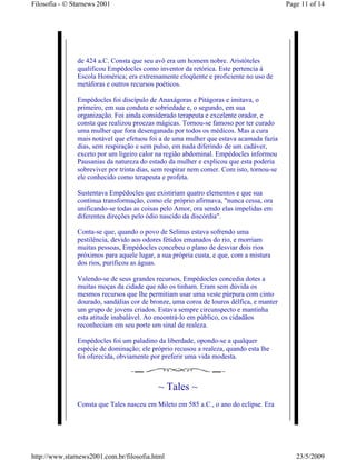 Filosofia - © Starnews 2001                                                              Page 11 of 14




               de 424 a.C. Consta que seu avô era um homem nobre. Aristóteles
               qualificou Empédocles como inventor da retórica. Este pertencia à
               Escola Homérica; era extremamente eloqüente e proficiente no uso de
               metáforas e outros recursos poéticos.

               Empédocles foi discípulo de Anaxágoras e Pitágoras e imitava, o
               primeiro, em sua conduta e sobriedade e, o segundo, em sua
               organização. Foi ainda considerado terapeuta e excelente orador, e
               consta que realizou proezas mágicas. Tornou-se famoso por ter curado
               uma mulher que fora desenganada por todos os médicos. Mas a cura
               mais notável que efetuou foi a de uma mulher que estava acamada fazia
               dias, sem respiração e sem pulso, em nada diferindo de um cadáver,
               exceto por um ligeiro calor na região abdominal. Empédocles informou
               Pausanias da natureza do estado da mulher e explicou que esta poderia
               sobreviver por trinta dias, sem respirar nem comer. Com isto, tornou-se
               ele conhecido como terapeuta e profeta.

               Sustentava Empédocles que existiriam quatro elementos e que sua
               contínua transformação, como ele próprio afirmava, "nunca cessa, ora
               unificando-se todas as coisas pelo Amor, ora sendo elas impelidas em
               diferentes direções pelo ódio nascido da discórdia".

               Conta-se que, quando o povo de Selinus estava sofrendo uma
               pestilência, devido aos odores fétidos emanados do rio, e morriam
               muitas pessoas, Empédocles concebeu o plano de desviar dois rios
               próximos para aquele lugar, a sua própria custa, e que, com a mistura
               dos rios, purificou as águas.

               Valendo-se de seus grandes recursos, Empédocles concedia dotes a
               muitas moças da cidade que não os tinham. Eram sem dúvida os
               mesmos recursos que lhe permitiam usar uma veste púrpura com cinto
               dourado, sandálias cor de bronze, uma coroa de louros délfica, e manter
               um grupo de jovens criados. Estava sempre circunspecto e mantinha
               esta atitude inabalável. Ao encontrá-lo em público, os cidadãos
               reconheciam em seu porte um sinal de realeza.

               Empédocles foi um paladino da liberdade, opondo-se a qualquer
               espécie de dominação; ele próprio recusou a realeza, quando esta lhe
               foi oferecida, obviamente por preferir uma vida modesta.



                                           ~ Tales ~
               Consta que Tales nasceu em Mileto em 585 a.C., o ano do eclipse. Era




http://www.starnews2001.com.br/filosofia.html                                               23/5/2009
 