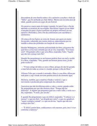 Filosofia - © Starnews 2001                                                              Page 12 of 14




               descendente de uma família nobre e foi o primeiro a receber o título de
               "Sábio", que foi atribuído aos Sete Sábios. Morreu aos noventa anos de
               idade, quando assistia aos jogos de um festival.

               Ele passava a maior parte do tempo viajando; foi para Creta, a fim de
               aprender os mistérios de sua religião. Sua última viagem (já em idade
               avançada) foi para o Egito (conforme ele próprio informou em sua
               epístola a Perécides), com o fim de conferenciar com sacerdotes e
               astrônomos.

               Ali estava ele (no Egito), no reino de Amasis, por quem era muito
               favorecido e admirado, por muitos motivos, especialmente por ter
               medido a altura das pirâmides em função de sua sombra.

               Quando Molpágoras, eminente personalidade da Jônia, perguntou-lhe
               qual fora a coisa mais estranha que ele já vira, respondeu: "Um tirano
               senil". Perguntado sobre o que seria Deus, respondeu Tales: "Aquilo
               que não tem começo nem fim".

               Quando lhe perguntaram se um homem poderia fazer um mal e ocultá-
               lo a Deus, respondeu: "Ora, quando um homem pensa nisso, já não
               pode ocultá-lo".

               — "O mais antigo de todos os seres é Deus, porque ele não foi gerado;
               a mais bela de todas as coisas é o mundo, porque é obra de Deus."

               Afirmou Tales que o mundo é animado e Deus é a sua alma, difusa por
               toda parte e cuja virtude movente penetra através do elemento água.

               Declarou, também, que a matéria é fluída e variável, e que o
               movimento é produzido pela composição dos elementos.

               Asseverou que não há diferença entre a vida e a morte; quando então
               lhe perguntaram por que não morrera, disse: "Porque não faz
               diferença". A alguém que perguntou qual era o mais velho, a noite ou o
               dia, respondeu: "A noite, por um dia".

               E quando lhe perguntaram o que era difícil, respondeu: "Conhecer a si
               mesmo"; o que era fácil, "ser dirigido por outro"; o que era agradável,
               "seguir a própria vontade"; e o que era divino, "aquilo que não tem
               começo nem fim".

               — "É difícil, porém bom, conhecermos a nós mesmos, pois, isto é viver
               conforme a natureza."




http://www.starnews2001.com.br/filosofia.html                                               23/5/2009
 