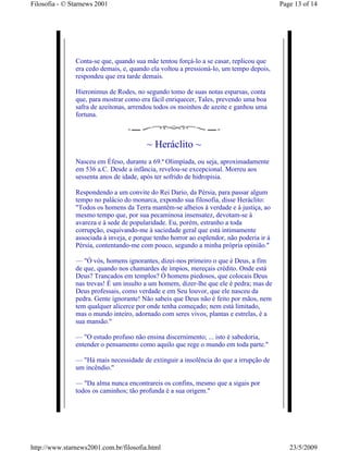 Filosofia - © Starnews 2001                                                               Page 13 of 14




               Conta-se que, quando sua mãe tentou forçá-lo a se casar, replicou que
               era cedo demais, e, quando ela voltou a pressioná-lo, um tempo depois,
               respondeu que era tarde demais.

               Hieronimus de Rodes, no segundo tomo de suas notas esparsas, conta
               que, para mostrar como era fácil enriquecer, Tales, prevendo uma boa
               safra de azeitonas, arrendou todos os moinhos de azeite e ganhou uma
               fortuna.



                                         ~ Heráclito ~
               Nasceu em Éfeso, durante a 69.ª Olimpíada, ou seja, aproximadamente
               em 536 a.C. Desde a infância, revelou-se excepcional. Morreu aos
               sessenta anos de idade, após ter sofrido de hidropisia.

               Respondendo a um convite do Rei Dario, da Pérsia, para passar algum
               tempo no palácio do monarca, expondo sua filosofia, disse Heráclito:
               "Todos os homens da Terra mantêm-se alheios à verdade e à justiça, ao
               mesmo tempo que, por sua pecaminosa insensatez, devotam-se à
               avareza e à sede de popularidade. Eu, porém, estranho a toda
               corrupção, esquivando-me à saciedade geral que está intimamente
               associada à inveja, e porque tenho horror ao esplendor, não poderia ir à
               Pérsia, contentando-me com pouco, segundo a minha própria opinião."

               — "Ó vós, homens ignorantes, dizei-nos primeiro o que é Deus, a fim
               de que, quando nos chamardes de ímpios, mereçais crédito. Onde está
               Deus? Trancados em templos? Ó homens piedosos, que colocais Deus
               nas trevas! É um insulto a um homem, dizer-lhe que ele é pedra; mas de
               Deus professais, como verdade e em Seu louvor, que ele nasceu da
               pedra. Gente ignorante! Não sabeis que Deus não é feito por mãos, nem
               tem qualquer alicerce por onde tenha começado; nem está limitado,
               mas o mundo inteiro, adornado com seres vivos, plantas e estrelas, é a
               sua mansão."

               — "O estudo profuso não ensina discernimento; ... isto é sabedoria,
               entender o pensamento como aquilo que rege o mundo em toda parte."

               — "Há mais necessidade de extinguir a insolência do que a irrupção de
               um incêndio."

               — "Da alma nunca encontrareis os confins, mesmo que a sigais por
               todos os caminhos; tão profunda é a sua origem."




http://www.starnews2001.com.br/filosofia.html                                                23/5/2009
 
