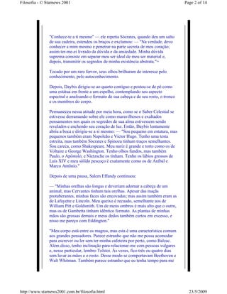 Filosofia - © Starnews 2001                                                              Page 2 of 14




               "Conhece-te a ti mesmo" — ele repetia Sócrates, quando deu um salto
               de sua cadeira, estendeu os braços e exclamou: — "Na verdade, devo
               conhecer a mim mesmo e penetrar na parte secreta de meu coração;
               assim ter-me-ei livrado da dúvida e da ansiedade. Minha dúvida
               suprema consiste em separar meu ser ideal de meu ser material e,
               depois, transmitir os segredos de minha existência abstrata."=

               Tocado por um raro fervor, seus olhos brilharam de interesse pelo
               conhecimento, pelo autoconhecimento.

               Depois, Daybis dirigiu-se ao quarto contíguo e postou-se de pé como
               uma estátua em frente a um espelho, contemplando seu aspecto
               espectral e analisando o formato de sua cabeça e de seu rosto, o tronco
               e os membros do corpo.

               Permaneceu nessa atitude por meia hora, como se o Saber Celestial se
               estivesse derramando sobre ele como maravilhosos e exaltados
               pensamentos nos quais os segredos de sua alma estivessem sendo
               revelados e enchendo seu coração de luz. Então, Daybis lentamente
               abriu a boca e dirigiu-se a si mesmo: — "Sou pequeno em estatura, mas
               pequenos também eram Napoleão e Victor Hugo. Tenho uma testa
               estreita, mas também Sócrates e Spinoza tinham traços semelhantes.
               Sou careca, como Shakespeare. Meu nariz é grande e torto como os de
               Voltaire e George Washington. Tenho olhos fundos, mas também
               Paulo, o Apóstolo, e Nietzsche os tinham. Tenho os lábios grossos de
               Luís XIV e meu sólido pescoço é exatamente como os de Aníbal e
               Marco Antônio."

               Depois de uma pausa, Salem Effandy continuou:

               — "Minhas orelhas são longas e deveriam adornar a cabeça de um
               animal, mas Cervantes tinham tais orelhas. Apesar das maçãs
               protuberantes, minhas faces são encovadas; mas assim também eram as
               de Lafayette e Lincoln. Meu queixo é recuado, semelhante aos de
               William Pitt e Goldsmith. Um de meus ombros é mais alto que o outro,
               mas os de Gambetta tinham idêntico formato. As plantas de minhas
               mãos são grossas demais e meus dedos também curtos em excesso, e
               nisso me pareço com Eddington."

               "Meu corpo está entre os magros, mas esta é uma característica comum
               aos grandes pensadores. Parece estranho que não me possa acomodar
               para escrever ou ler sem ter minha cafeteira por perto, como Balzac.
               Além disso, tenho inclinação para relacionar-me com pessoas vulgares
               e, nesse particular, lembro Tolstoi. Às vezes, fico três ou quatro dias
               sem lavar as mãos e o rosto. Desse modo se comportavam Beethoven e
               Walt Whitman. Também parece estranho que eu tenha tempo para me




http://www.starnews2001.com.br/filosofia.html                                              23/5/2009
 