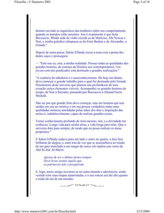 Filosofia - © Starnews 2001                                                              Page 3 of 14




               distrair ouvindo as tagarelices das mulheres sobre seu comportamento
               quando os maridos estão ausentes. Isto é exatamente o que fazia
               Boccaccio. Minha sede de vinho excede as de Marlowe, Abi Nowas e
               Noé, e minha gulodice ultrapassa as do Emir Bashee e de Alexandre, o
               Grande."

               Depois de outra pausa, Salem Effandy tocou a testa com a ponta dos
               dedos sujos e prosseguiu:

               — "Este sou eu, esta, a minha realidade. Possuo todas as qualidades dos
               grandes homens, do começo da História aos contemporâneos. Um
               jovem com tais predicados está destinado a grandes realizações."

               "A essência da sabedoria é o autoconhecimento. De hoje em diante,
               devo começar o grande trabalho para o qual fui destinado pelo Grande
               Pensamento deste universo que plantou nas profundezas de meu
               coração certos elementos visíveis. Acompanhei os grandes homens do
               tempo, de Noé a Sócrates, passando por Boccaccio a Ahmad Farris
               Shidyak.

               Não sei por que grande feito devo começar, mas um homem que tem
               unidas em seu ser místico e em sua pessoa verdadeira todas estas
               qualidades místicas amoldadas pelas mãos dos dias e inspiração das
               noites é, indubitavelmente, capaz de realizar grandes coisas.

               Tomei conhecimento profundo de mim mesmo; sim, e a divindade me
               conheceu. Longa vida para minha alma, a vida longa para mim. Que o
               universo dure para sempre, de modo que eu possa realizar os meus
               propósitos."

               E Salem Effandy andava para um lado e outro no quarto, a face feia
               brilhante de alegria; e, num tom de voz que se assemelhava ao miado
               de um gato mesclado a um ranger de ossos, ele repetia este verso de
               Abi'Al-Ala' Al-Ma'rri:

                     Apesar de ser o último destes tempos
                     Devo levar avante aquilo que
                     os patriarcas não conseguiram.

               E, logo, nosso amigo recostou-se na cama imunda e adormeceu, ainda
               vestido com suas roupas amarrotadas, e o seu roncar era tão alto quanto
               o ruído da mó de um moinho.




http://www.starnews2001.com.br/filosofia.html                                              23/5/2009
 