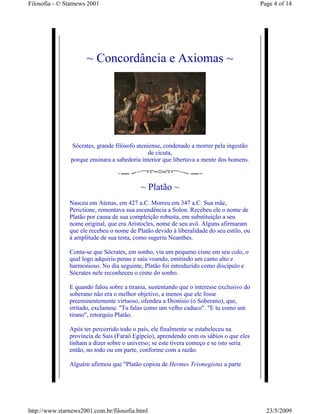 Filosofia - © Starnews 2001                                                               Page 4 of 14




                      ~ Concordância e Axiomas ~




                Sócrates, grande filósofo ateniense, condenado a morrer pela ingestão
                                               de cicuta,
                porque ensinara a sabedoria interior que libertava a mente dos homens.



                                           ~ Platão ~
               Nasceu em Atenas, em 427 a.C. Morreu em 347 a.C. Sua mãe,
               Perictione, remontava sua ascendência a Solon. Recebeu ele o nome de
               Platão por causa de sua compleição robusta, em substituição a seu
               nome original, que era Aristocles, nome de seu avô. Alguns afirmaram
               que ele recebeu o nome de Platão devido à liberalidade do seu estilo, ou
               à amplitude de sua testa, como sugeriu Neanthes.

               Conta-se que Sócrates, em sonho, viu um pequeno cisne em seu colo, o
               qual logo adquiriu penas e saiu voando, emitindo um canto alto e
               harmonioso. No dia seguinte, Platão foi introduzido como discípulo e
               Sócrates nele reconheceu o cisne do sonho.

               E quando falou sobre a tirania, sustentando que o interesse exclusivo do
               soberano não era o melhor objetivo, a menos que ele fosse
               preeminentemente virtuoso, ofendeu a Dionísio (o Soberano), que,
               irritado, exclamou: "Tu falas como um velho caduco". "E tu como um
               tirano", retorquiu Platão.

               Após ter percorrido todo o país, ele finalmente se estabeleceu na
               província de Sais (Faraó Egípcio), aprendendo com os sábios o que eles
               tinham a dizer sobre o universo; se este tivera começo e se isto seria
               então, no todo ou em parte, conforme com a razão.

               Alguém afirmou que "Platão copiou de Hermes Trismegistus a parte




http://www.starnews2001.com.br/filosofia.html                                               23/5/2009
 