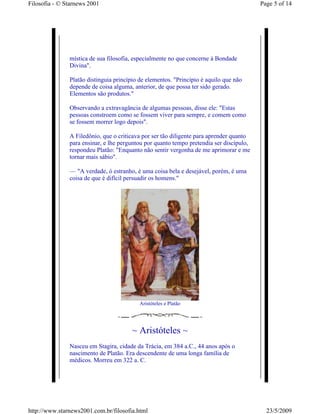 Filosofia - © Starnews 2001                                                              Page 5 of 14




               mística de sua filosofia, especialmente no que concerne à Bondade
               Divina".

               Platão distinguia princípio de elementos. "Princípio é aquilo que não
               depende de coisa alguma, anterior, de que possa ter sido gerado.
               Elementos são produtos."

               Observando a extravagância de algumas pessoas, disse ele: "Estas
               pessoas constroem como se fossem viver para sempre, e comem como
               se fossem morrer logo depois".

               A Filedônio, que o criticava por ser tão diligente para aprender quanto
               para ensinar, e lhe perguntou por quanto tempo pretendia ser discípulo,
               respondeu Platão: "Enquanto não sentir vergonha de me aprimorar e me
               tornar mais sábio".

               — "A verdade, ó estranho, é uma coisa bela e desejável, porém, é uma
               coisa de que é difícil persuadir os homens."




                                           Aristóteles e Platão




                                        ~ Aristóteles ~
               Nasceu em Stagira, cidade da Trácia, em 384 a.C., 44 anos após o
               nascimento de Platão. Era descendente de uma longa família de
               médicos. Morreu em 322 a. C.




http://www.starnews2001.com.br/filosofia.html                                              23/5/2009
 