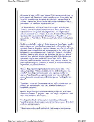 Filosofia - © Starnews 2001                                                                Page 6 of 14




               Os pais de Aristóteles faleceram quando ele era ainda muito jovem; em
               conseqüência, ele foi criado e educado por Proxenus. Em gratidão por
               Proxenus ter cuidado de sua educação, Aristóteles não só educou o
               filho de Proxenus, do mesmo modo, mas, adotou-o como seu filho e,
               juntamente com seus bens, legou-lhe sua filha.

               Aos dezessete anos, Aristóteles tornou-se discípulo de Platão, em
               Atenas, e com ele estudou durante vinte anos. Platão gostava muito
               dele e admirava sua agudeza de compreensão e sua diligência nos
               estudos, chamando-o de a "mente da escola". Com a morte de Platão,
               seus discípulos separaram-se em dois grupos; os Peripatéticos da
               Academia e os Peripatéticos do Liceu. Aristóteles tornou-se o líder dos
               últimos.

               No Liceu, Aristóteles ensinava e discursava sobre filosofia para aqueles
               que o procuravam, caminhando constantemente, todos os dias, até o
               momento da sagração, que os gregos praticavam antes das refeições. Os
               discursos, as doutrinações que ele pregava aos seus discípulos eram de
               duas espécies: exotericke acroatick. Aristóteles ensinava a disciplina
               acroatick no Liceu, pela manhã, não admitindo que qualquer pessoa
               assistisse, mas, somente aquelas cuja inteligência, cuja disposição de
               aprender e diligência no estudo, ele tivesse antes testado. Suas
               conferências exoterick eram realizadas à tarde e à noite; estas ele fazia
               para os jovens em geral, chamando as últimas de passeios noturnos e,
               as primeiras, de passeios matinais.

               Quando lhe perguntaram por que ensinava os outros a falar e vivia
               calado, respondeu: "Uma pedra de amolar não pode cortar, mas afia
               espadas". E ao lhe perguntarem quem seria capaz de guardar um
               segredo: "aquele que fosse capaz de manter uma brasa na boca". E
               quanto à maneira como alguém poderia enriquecer: "sendo pobre em
               desejo".

               Tendemos a pensar em Aristóteles como um intelecto encarnado; no
               entanto, seu testamento é a mais clara prova de uma natureza
               agradecida e afetuosa.

               Quando lhe pediram que definisse a esperança, replicou: "Um sonho
               em estado desperto". À pergunta, "Que é um amigo?" respondeu: "uma
               única alma habitando dois corpos".

               Consta que Aristóteles teria dito, num momento de dificuldade:
               "quando as coisas não acontecem como preferiríamos, temos de preferir
               conforme elas acontecem."

               Três coisas considerava ele indispensáveis à educação: dom natural,




http://www.starnews2001.com.br/filosofia.html                                                23/5/2009
 