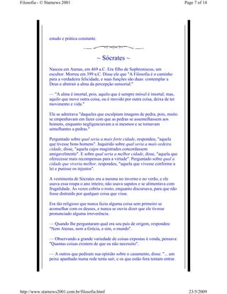 Filosofia - © Starnews 2001                                                              Page 7 of 14




               estudo e prática constante.



                                             ~ Sócrates ~
               Nasceu em Atenas, em 469 a.C. Era filho de Sophroniscus, um
               escultor. Morreu em 399 a.C. Disse ele que "A Filosofia é o caminho
               para a verdadeira felicidade, e suas funções são duas: contemplar a
               Deus e abstrair a alma da percepção sensorial."

               — "A alma é imortal, pois, aquilo que é sempre móvel é imortal; mas,
               aquilo que move outra coisa, ou é movido por outra coisa, deixa de ter
               movimento e vida."

               Ele se admirava "daqueles que esculpiam imagens de pedra, pois, muito
               se empenhavam em fazer com que as pedras se assemelhassem aos
               homens, enquanto negligenciavam a si mesmos e se tornavam
               semelhantes a pedras."

               Perguntado sobre qual seria a mais forte cidade, respondeu, "aquela
               que tivesse bons homens". Inquirido sobre qual seria a mais ordeira
               cidade, disse, "aquela cujos magistrados concordassem
               amigavelmente". E sobre qual seria a melhor cidade, disse, "aquela que
               oferecesse mais recompensas para a virtude". Perguntado sobre qual a
               cidade que viveria melhor, respondeu, "aquela que vivesse conforme a
               lei e punisse os injustos".

               A vestimenta de Sócrates era a mesma no inverno e no verão, e ele
               usava essa roupa o ano inteiro; não usava sapatos e se alimentava com
               frugalidade. Às vezes cobria o rosto, enquanto discursava, para que não
               fosse distraído por qualquer coisa que visse.

               Era tão religioso que nunca fazia alguma coisa sem primeiro se
               aconselhar com os deuses, e nunca se ouviu dizer que ele tivesse
               pronunciado alguma irreverência.

               — Quando lhe perguntaram qual era seu país de origem, respondeu:
               "Nem Atenas, nem a Grécia, e sim, o mundo".

               — Observando a grande variedade de coisas expostas à venda, pensava:
               "Quantas coisas existem de que eu não necessito".

               — A outros que pediram sua opinião sobre o casamento, disse: "... um
               peixe apanhado numa rede tenta sair, e os que estão fora tentam entrar.




http://www.starnews2001.com.br/filosofia.html                                              23/5/2009
 