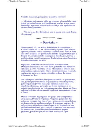 Filosofia - © Starnews 2001                                                                Page 8 of 14




               Cuidado, meu jovem, para que não te aconteça o mesmo".

               — Não damos mais valor ao milho que cresce no solo mais belo, e sim,
               àquele que mais alimenta; nem consideramos uma boa pessoa, ou um
               bom amigo, aquele que nasce no mais rico berço, mas, aquele que tem
               as mais nobres qualidades".

               — "Um navio não deve depender de uma só âncora, nem a vida de uma
               só esperança."



                                        ~ Demócrito ~
               Nasceu em 460 a.C., em Abdera. Foi discípulo de certos Magos e
               Caldeus. Morreu em 357 a.C. Demócrito viajou para o Egito, a fim de
               aprender geometria com os sacerdotes, e também para a Pérsia. Consta
               que esteve associado aos gimnosofistas da Índia e viajou também para a
               Etiópia. Era versado em todos os campos da filosofia, pois, instruiu-se
               em física, ética, e nos tópicos comuns de educação, e era proficiente em
               teologia, astronomia e nas artes.

               Hipócrates* maravilhava-se da exatidão de suas observações.
               Demócrito exercitava-se por vários meios, para testar suas impressões
               sensoriais, às vezes buscando a solidão e freqüentando túmulos. Sua
               capacidade de predizer eventos futuros foi se intensificando e, com ela,
               sua fama, até que o povo passou a considerá-lo digno das honras
               tributadas a um deus.

               Seu caráter pode ser inferido da seguinte declaração: "Alguns existem
               que, por não prestarem atenção ao que acontece com outras pessoas,
               perecem por suas próprias más ações, atentando para as coisas
               manifestas não mais do que se elas não fossem manifestas, e, no
               entanto, eles dispõem de um vasto passado, de coisas feitas e não feitas,
               pelo qual poderiam orientar sua vida e pelo qual todos podemos prever
               o futuro".

               Quando Hipócrates lhe perguntou por que ele estava sempre tendo
               crises de riso, Demócrito respondeu: "Tu pensas que existem duas
               coisas que provocam meu riso, as boas e as más, porém, na verdade, eu
               rio de uma só coisa: dos homens, cheios de insensatez, incapazes de
               ações corretas, viajando para os confins da terra e deparando-se com
               profundezas insondáveis, para conseguir prata e ouro, nunca cessando
               de acumulá-los e, com seu tesouro aumentando seus próprios
               problemas, para evitar que, por não terem essas coisas, sejam




http://www.starnews2001.com.br/filosofia.html                                                23/5/2009
 