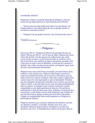 Filosofia - © Starnews 2001                                                               Page 9 of 14




               considerados infelizes".

               Desprezava a fama e era grande admirador de Pitágoras, visto que
               muitas de suas idéias parecem ter sido inspiradas neste filósofo.

               — "Assim como um corpo gordo corre maior risco de adoecer, um
               Estado poderoso corre maior perigo de cair; as grandes mentes se
               revelam nos momentos críticos."

               — "Ninguém ri de sua própria loucura e, sim, da loucura dos outros."

               __________
               * Discípulo de Demócrito




                                          ~ Pitágoras ~
               Nasceu em 582 a.C. Pitágoras era filho de um gravador de jóias, de
               Samos. Morreu em 500 a.C., aos 82 anos de idade. Pitágoras deu início
               à filosofia da Itália. Era tão sequioso de conhecimento que, ainda
               jovem, deixou seu país e se fez iniciar em todos os mistérios e ritos,
               não só da Grécia, mas, também de nações estrangeiras, passando vinte
               e dois anos no Egito e doze na Babilônia. Consta que foi o primeiro a
               declarar "que a alma, ora presa nessa criatura, ora naquela, segue assim
               um ciclo, necessariamente determinado".

               Pitágoras usava uma estola branca imaculada, um manto branco de lã,
               turbante e veste amarelo-ouro. Dada sua dieta frugal, conservava o
               corpo em constante boa forma; dir-se-ia, por sua fisionomia, que sua
               alma conservava a mesma constância. Não estava sujeito a alegria nem
               a pesar; nunca foi visto regozijando-se nem se lamentando. Pretendia
               que seus discípulos alcançassem comunhão com os deuses, por meio de
               visões e sonhos, o que não pode ocorrer com uma alma perturbada pelo
               ódio ou o prazer, ou qualquer outra excitação inarmônica, ou pela
               sensualidade ou uma rígida ignorância de tudo isto. Ele purificava
               perfeitamente a alma de todas essas coisas, inflamava sua parte divina e
               a preservava, e nela dirigia a divina visão intelectual, que é melhor do
               que mil olhos físicos, porque somente por meio dessa visão pode a
               verdade ser compreendida; deste modo empenhava-se Pitágoras na
               purificação do intelecto.

               Pitágoras sustentava que o primeiro rudimento de sabedoria consistia
               em aprender a meditar e a não falar. Durante cinco anos, seus
               discípulos tinham de manter silêncio, limitando-se a escutar seus
               discursos, sem vê-lo. A finalidade desse silêncio era de que a alma se




http://www.starnews2001.com.br/filosofia.html                                               23/5/2009
 