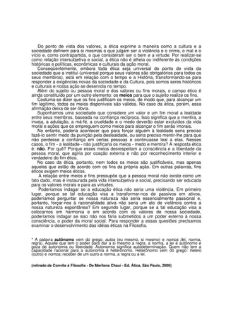 Do ponto de vista dos valores, a ética exprime a maneira como a cultura e a
sociedade definem para si mesmas o que julgam ser a violência e o crime, o mal e o
vício e, como contrapartida, o que consideram ser o bem e a virtude. Por realizar-se
como relação intersubjetiva e social, a ética não é alheia ou indiferente às condições
históricas e políticas, econômicas e culturais da ação moral.
    Conseqüentemente, embora toda ética seja universal do ponto de vista da
sociedade que a institui (universal porque seus valores são obrigatórios para todos os
seus membros), está em relação com o tempo e a História, transformando-se para
responder a exigências novas da sociedade e da Cultura, pois somos seres históricos
e culturais e nossa ação se desenrola no tempo.
    Além do sujeito ou pessoa moral e dos valores ou fins morais, o campo ético é
ainda constituído por um outro elemento: os meios para que o sujeito realize os fins.
    Costuma-se dizer que os fins justificam os meios, de modo que, para alcançar um
fim legítimo, todos os meios disponíveis são válidos. No caso da ética, porém, essa
afirmação deixa de ser óbvia.
    Suponhamos uma sociedade que considere um valor e um fim moral a lealdade
entre seus membros, baseada na confiança recíproca. Isso significa que a mentira, a
inveja, a adulação, a má-fé, a crueldade e o medo deverão estar excluídos da vida
moral e ações que os empreguem como meios para alcançar o fim serão imorais.
    No entanto, poderia acontecer que para forçar alguém à lealdade seria preciso
fazê-lo sentir medo da punição pela deslealdade, ou seria preciso mentir-lhe para que
não perdesse a confiança em certas pessoas e continuasse leal a elas. Nesses
casos, o fim - a lealdade - não justificaria os meios - medo e mentira? A resposta ética
é: não. Por quê? Porque esses meios desrespeitam a consciência e a liberdade da
pessoa moral, que agiria por coação externa e não por reconhecimento interior e
verdadeiro do fim ético.
    No caso da ética, portanto, nem todos os meios são justificáveis, mas apenas
aqueles que estão de acordo com os fins da própria ação. Em outras palavras, fins
éticos exigem meios éticos.
    A relação entre meios e fins pressupõe que a pessoa moral não existe como um
fato dado, mas é instaurada pela vida intersubjetiva e social, precisando ser educada
para os valores morais e para as virtudes.
    Poderíamos indagar se a educação ética não seria uma violência. Em primeiro
lugar, porque se tal educação visa a transformar-nos de passivos em ativos,
poderíamos perguntar se nossa natureza não seria essencialmente passional e,
portanto, forçar-nos à racionalidade ativa não seria um ato de violência contra a
nossa natureza espontânea? Em segundo lugar, porque se a tal educação visa a
colocarnos em harmonia e em acordo com os valores de nossa sociedade,
poderíamos indagar se isso não nos faria submetidos a um poder externo à nossa
consciência, o poder da moral social. Para responder a essas questões precisamos
examinar o desenvolvimento das idéias éticas na Filosofia.


* A palavra autônomo vem do grego: autos (eu mesmo, si mesmo) e nomos (lei, norma,
regra). Aquele que tem o poder para dar a si mesmo a regra, a norma, a lei é autônomo e
goza de autonomia ou liberdade. Autonomia significa autodeterminação. Quem não tem a
capacidade racional para a autonomia é heterônomo. Heterônomo vem do grego: hetero
(outro) e nomos; receber de um outro a norma, a regra ou a lei.

(retirado de Convite à Filosofia - De Marilena Chauí - Ed. Ática, São Paulo, 2000)
 