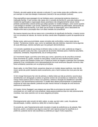 Portanto, ele está sujeito às leis naturais e culturais (1), que muitas vezes são conflitantes, como
por exemplo no caso dos desejos incestuosos (natural) e da sua proibição (cultural).

Para exemplificar essa passagem do ser biológico para o psicossocial podemos observar a
instituição familiar. O ser humano não nasce com o conceito de família (2), pois esta implica em um
modelo de significação e organização desse parentesco não obrigatoriamente natural, tendo
portanto característica cultural (ainda que esteja apoiado no modelo biológico, como ocorre quando
o pai biológico é também o pai social). Sabemos que a descoberta da paternidade, estruturante do
nosso modelo atual de família, é um dado que se funda na observação, pois a descoberta da
relação entre sexo e procriação não é um dado imediato da consciência.

Da mesma maneira que não se nasce com a consciência do significado de família, o mesmo ocorre
com os conceitos de valores, de moral e de ética, sendo eles introjetados a partir da experiência de
vida.

Muitas vezes, pela sua proximidade, esses conceitos são confundidos, outras vezes eles se
fundem. Tentaremos mostrar, aqui, como na realidade eles são distintos, trazendo à tona algumas
de suas diferenças, citando exemplos que nos pareçam demonstrativos.

1) 0 conceito capitalista de que tempo é dinheiro reduz a vida a um valor, podendo-se chegar à
noção de quanto custa uma vida, o que pode ser de enorme interesse para a medicina securitário,
carecendo, entretanto, freqüentemente, de um enfoque ético.

2) 0 movimento hippie, que tinha como lema paz e amor, aproximou-se de uma ética universal.
Esse movimento foi, porém, inviável na vida prática: muitos de seus membros foram presas
durante a guerra dos Estados Unidos com o Vietnã por terem se negado a participar dos combates,
passando a ser considerados como desrespeitadores da moral americana daquele momento; eles
foram entretanto coerentes com os próprios princí0pios.

Quem sabe, no mito Robin Hood, possamos observar um modelo dessa coerência, mas não de
moral, sendo ele porém bastante aceito socialmente, pois o herói roubava dos ricos para dar aos
pobres.

3) Um monge franciscano faz voto de pobreza, e dedica toda sua vida ao próximo; socorre seus
semelhantes com abnegação e realiza um grande número de conversões ao cristianismo. Existe
crença nessa postura (servir a Deus e ao próximo), embora a situação de obediência e servidão
contrarie o que denominamos autonomia. O caráter ético desse posicionamento é questionável,
conforme se verá mais adiante, podendo-se pelo menos insinuar a situação de uma renúncia
autônoma à autonomia.

4) 0 pastor Jimmy Swaggart, que pregava aos seus fiéis os princípios da moral cristã, foi
encontrado em um motel com uma prostituta: desta pessoa podemos dizer ter sido extremamente
moralista, mas nada coerente com os seus alegados princípios.

Valor

Etimologicamente valor provém do latim valere, ou seja, que tem valor, custo. As palavras
desvalorização, inválido, valente ou válido têm a mesma origem.

O conceito de, valor freqüentemente está vinculado à noção de preferência ou de seleção. Não
devemos, porém, considerar que alguma coisa tem valor apenas porque foi escolhida ou é
preferível, podendo ela ter sido escolhida ou preferida por algum motivo específico.
 