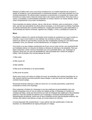 Rokeach (3) define valor como uma crença duradoura em um modelo específico de conduta ou
estado de existência, que é pessoalmente ou socialmente adotado, e que está embasado em uma
conduta preexistente. Os valores podem expressar os sentimentos e o propósito de nossas vidas,
tornando-se muitas vezes a base de nossas lutas e dos nossos compromissos. Para esse autor, a
cultura, a sociedade e a personalidade antecedem os nossos valores e as nossas atitudes, sendo
nosso comportamento a sua maior conseqüência.

Como exemplos de valores culturais, cite-se o fato de ser o dinheiro, para os americanos, o maior
valor, que tem seu equivalente na cultura para os europeus, e na honra para os orientas. Exemplos
de valores individuais são a escolha profissional, a opção pela autonomia ou pelo paternalismo, e,
como exemplo de valores universais, registrem-se a religião, o crime, a proibição ao incesto etc.

Moral

Para Barton e Barton (4) o estudo da filosofia moral consiste em questionar-se o que é correto ou
incorreto, o que é uma virtude ou uma maldade nas condutas humanas. A moralidade é um
sistema de valores do qual resultam normas que são consideradas corretas por uma determinada
sociedade, como, por exemplo, os Dez Mandamentos, os Códigos Civil e Penal etc.

A lei moral ou os seus códigos caracterizam-se (2) por uma ou mais normas, que usualmente têm
por finalidade ordenar um conjunto de direitos ou deveres do indivíduo e da sociedade. Para que
sejam exeqüíveis, porém, torna-se necessário que uma autoridade (Deus, Juiz, Superego) as
imponha, sendo que, em caso de desobediência, esta autoridade terá o direito de castigar o
infrator. Gert (5) propõe cinco normas básicas de moral:

1) Não matar

2) Não causar dor

3) Não inabilitar

4) Não privar da liberdade ou de oportunidades

5) Não privar do prazer.

Assim como ocorre com todos os códigos de moral, as proibições vêm sempre precedidas de um
não, ficando implícito que todos possuem esses desejos, e que eles devem ser reprimidos, caso
contrário haverá castigo.

Novamente tentando relacionar a idéia de moral com um conceito psicanalítico, poderíamos
comparála (a moral) como Superego.

Para Laplanche e Portails (é) o Superego é uma das instâncias da personalidade e tem uma
função comparável a de um Juiz ou censor em relação ao Ego. O Superego é o herdeiro do
complexo de Edipo, sendo que ele se forma por meio de introjeção das exigências e das proibições
paternas. Freud fez questão de salientar que o Superego é composto essencialmente pelas
representações de palavras, sendo que os seus conteúdos provam das percepções auditivas, das
normas, das ordens e das leituras, ou seja, do mundo externo ao indivíduo.

A moral pressupõe três características: 1) seus valores não são questionados; 2) eles são
impostos; 3) a desobediência às regras pressupõe um castigo.
 