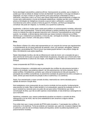 Numa abordagem psicanalítica, podemos afirmar, hierarquizando as pulsões, que a religião é a
pulsão que mais se afasta do desejo humano de liberdade "ao perturbar o livre jogo de eleição e
adaptação, ao impor a todos um igual caminho único para alcançar a felicidade e evitar o
sofrimento, reduzindo a vida a um único valor (Deus) deformando intencionalmente a imagem do
mundo real e estimulando o mundo de fantasias catastróficas, medidas que têm como condição
prévia a intimidação da inteligência e levando a que só reste o sofrimento, a submissão
incondicional como último consolo e fonte de gozo"(7). Portanto, a ÉTICA que desejamos
conceituar não pode ser religiosa, ou moralista, se a quisermos autônoma.

Igualmente, a ciência é muitas vezes usada para justificar um posicionamento moralista, atribuindo-
se-lhe um valor inquestionável. Tome-se como exemplo a certeza científica de que o início da vida
ocorre no instante da união do gamela masculino com o feminino,"racionalizando-se uma crença",
quando, na verdade, a ciência apenas demonstra que nesse momento misturam-se os DNAs
(lembrar que o cristianismo já considerou o início da vida - animação do embrião - 40 dias após a
fecundação, para o homem, e 80 dias para a mulher).

Ética

Para Barton e Barton (4) a ética está representada por um conjunto de normas que regulamentam
o comportamento de um grupo particular de pessoas, como, por exemplo, advogados, médicos,
psicólogos, psicanalistas etc. Pois é comum que esses grupos tenham o seu próprio código de
ética, normatizando suas ações espeíficas.

Nesta interpretação da ética, ela não se diferencia em nada da moral, com a exceção de que a
ética serviria de norma para um grupo determinado de pessoas, enquanto que a moral seria mais
geral, representando a cultura de uma nação, uma religião ou época. Não nos associamos a esse
enfoque.

nossa compreensão de ÉTICA é a seguinte:

Conforme já dissemos, a eticidade está na percepção dos conflitos da vida psíquica (emoção x
razão) e na condição, que podemos adquirir, de nos posicionarmos, de forma coerente, face a
esses conflitos. Consideramos, portanto, que a ética se fundamenta em três pré-requisitos: 1)
percepção dos conflitos (consciência); 2) autonomia (condição de posicionar-se entre a emoção e a
razão, sendo que essa escolha de posição é ativa e autônoma); e 3) coerência.

Assim, fica caracterizado o nosso conceito de ética, reservando-se o termo eticidade para a
aptidão de exercer a função ética.

Kant estabeleceu como pressuposto de sua moral a condição de livre escolha, fundamentando
essa escolha na razão. Mas a razão também é um pressuposto, passível de avaliação de fora. O
que é razoável (ou racional) para uns pode não ser para outros. Entendemos que nossa
conceituação de ética, que não se atém apenas à racionalidade, é mais dinâmica e abrangente do
que a kantiana.

Admitimos, entretanto, que, mesmo pretendendo pluralizar ao máximo o conceito de ética,
distinguindo-o do de moral, não há como estabelecê-lo sem amarrá-lo a alguns valores
preestabelecidos.

Fica então claro que o nosso conceito de ÉTICA está vinculado a: 1) percepção dos conflitos; 2)
autonomia; e 3) coerência. Torna-se evidente, por exemplo, que, para nós, a postura religiosa não
é autônoma, pois ela não se embasa nesses pré-requisitos, sendo na prática equivalente a um
posicionamento moralista.
 