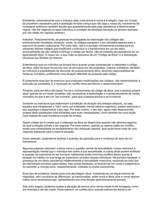 Entretanto, coerentemente com o enfoque dado mais acima à moral e à religião, mas, em função
do pluralismo necessário para a aceitação de toda crença que não seja a nossa (8), haveremos de
considerar autônomo também aquele que aparentemente opta pela obediência a determinadas
regras, não lhe negando (a esse indivíduo) a condição de eticidade (situação do terceiro exemplo,
por nós citado em capítulo anterior).

trabalhar. Freqüentemente, as pessoas encarregadas da elaboração dos códigos são
extremamente moralistas, podendo, ainda, os códigos passarem a ser utilizados apenas para o
exercício do poder institucional. Por outro lado, não é a punição normalmente prevista para os
infratores desses códigos que modificará o indivíduo e o transformará em um ser ético:
provavelmente ele não voltará a infringir o código por temor, não se tratando de experiência de um
aprendizado ético. À nosso ver, o que mais se aproxima de um "Código de Ética" é a Declaração
Universal dos Direitos do Homem.

Entendemos que um indivíduo se tornará ético quando puder compreender e interpretar o código
de ética, além de atuar de acordo com os princípios por ele propostas. Caberá, entretanto, também
ao indivíduo a possibilidade de discordar do posicionamento ético, devendo responsabilizar-se
frente ao Conselho, justificando uma atuação diferente da proposta pelo código.

É justamente esse tipo de exercício que propiciará modificações nos códigos, não obstaculizando a
evolução da sociedade. E a resolução do conflito ético permitindo o desenvolvimento.

Portanto, para ser ético não basta Ter-se o conhecimento do código de ética, pois a pessoa poderá
atuar apenas de um modo moralista; são necessárias a assimilação e o amadurecimento de certos
conceitos do que é ser um "ser humano", para que a pessoa evolua e se humanize.

Somente os indivíduos que elaboraram a proibição da atuação dos desejos edípicos, ou seja,
aqueles que introjetaram o "não" como um ordenador mental (afetivo-cognitivo), podem estruturar o
seu superego e desenvolver o seu ego. Por esse motivo, o seu ego, agora mais desenvolvido,
poderá obter satisfações mais eficientes para suas necessidades, como também ter uma noção
mais realista de suas fronteiras (noção de limites).

Gaylin (citado em 4) avalia que o interesse na ética se desenvolve quando não estamos seguros
de qual a direção correta a ser seguida. Por esse motivo, quando os valores estão em conflito,
existe uma necessidade de esclarecimento dos enfoques opostos, pois pode haver mais de uma
resposta adequada para a mesma situação.

Como exemplo, poderíamos analisar a questão da operação para a mudança de sexo de um
transsexual.

Algumas pessoas valorizam o pênis como a questão central da sexualidade, outras valorizam a
representação mental que o indivíduo tem sobre a sua sexualidade, e outras ainda podem enfatizar
a questão da autonomia do ser humano, sobrevindo então enormes conflitos éticos quanto à
atuação do médico no que tange ao tratamento cirúrgico desses indivíduos. Na primeira hipótese, a
presença de um pênis caracteriza indelevelmente a sexualidade masculina, excluindo-se todo tipo
de intervenção (conduta paternalista). Nas outras hipóteses, já levando-se em conta o subjetivismo
do paciente, a cirurgia seria, respectivamente, indicada ou aceita (autonomia).

Esse tipo de problema, trazido para uma abordagem ética, mostrando-se um leque enorme de
respostas, vem corroborar as diferenças, já mencionadas, entre moral e ética, pois a moral apenas
indica como deveríamos agir, apresentando-nos uma direção aprioristicamente tomada.

Sob outro ângulo, podemos avaliar a situação de termos uma norma moral muito arraigada, como
por exemplo a de não matar. Pode sobrevir um conflito ético quando estivermos frente a um
 