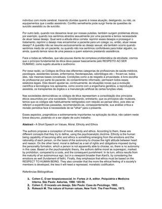 indivíduo com morte cerebral, trazendo dúvidas quanto à nossa atuação, desligando, ou não, os
equipamentos que o estão assistindo. Conflito semelhante pode surgir frente às questões de
suicídio assistido ou de suicídio.

Por outro lado, quando nos deixamos levar por nossas pulsões, também surgem problemas éticos;
por exemplo, quando nos sentimos atraídos sexualmente por uma paciente e temos necessidade
de atuar nesse desejo. Qual será a atitude ética correta: reprimir esses desejos e prosseguir o
tratamento; reprimir o desejo mas encaminhar a paciente para um colega; ou, então, atuar nesse
desejo? A questão não se resume exclusivamente ao desejo sexual, ela também ocorre quando
sentimos medo de um paciente, ou quando não nos sentimos confortáveis para tratar alguém, ou
ainda, quando temos raiva de uma pessoa a quem estamos prestando assistência.

Face a todas as reflexões, que são poucas diante da complexa problemática da eticidade, cremos
que o princípio fundamental da ética deva passar basicamente pelo RESPEITO AO SER
HUMANO, como sujeito atuante e autônomo.

Por essa razão, os Códigos de Ética das diferentes categorias de profissionais de saúde-médicos,
psicólogos, assistentes sociais, enfermeiros, fisioterapeutas, odontólogos etc – fincam-se, todos
eles, nas mesmas bases conceituais. Condições como a de respeito à privacidade, à livre escolha
do profissional por parte do paciente, do consentimento informado, permeiam todos esses
estatutos legais. Eles devem ajustar-se, continuamente, às situações novas que a evolução
científica e tecnológica nos apresenta, como ocorre com a engenharia genética, a reprodução
assistida, os transplantes de órgãos e a manutenção artificial de certas funções vitais.

Nas sociedades democráticas os códigos de ética representam a consolidação dos princípios
éticos assumidos por uma sociedade. Considerando, entretanto, que os principios são mutáveis,
temos que os códigos são habitualmente retrógrados com relacão ao pensar ético, pois eles se
referem a experiências passadas, recomendando-se, conseqüentemente, sua análise crítica e
revisão periódica face à necessidade de se "olhar" para o presente.

Esses aspectos, pragmáticos e extremamente importantes na aplicação da ética, não cabem neste
breve discurso, podendo vir a ser objeto de outro trabalho.

Abstract - A Short Speech on Values, Moral, Ethicity and Ethics

The authors propose a conception of moral, ethicity and ethics. According to them, these are
different concepts that they try to define, using the psychoanalytic doctrine. Ethicity is the human
being capability of becoming ethic and ethics is something emerging from the emotions and the
rationality of each person, on the basis of the autonomy to choose the right attitude between heart
and reason. On the other hand, moral is defined as a set of rights and obligations imposed during
the personality formation, which a person is not apparently able to choose; so, there is no autonomy
in this case. Based on the psychoanalytic theory, the authors define moral as superegoic, marked
by prohibition, compared to a code, and the consequent punishment. In its turn, ethics results from
the maturity of an autonomous ego, but in a viewpoint broader than Kant's, by considering the
emotions as well (fundament of faith). Finally, they emphasize that ethics must be based on the
RESPECT TO HUMAN BEING. They also consider that the more the ethical feeling of a society's
members is developed, the less it will need a repressed, moralistic codification.

Referências Bibliográficas

    1. Cohen C. O ser biopsicossocial. In: Fortes Jr A, editor. Psiquiatria e Medicina
       Interna. São Paulo: Asturias, 1988: 145-50.
    2. Cohen C. O incesto um desejo. São Paulo: Casa do Psicólogo, 1993.
    3. Rokeach M. The nature of human values. New York: The Free Press, 1973.
 