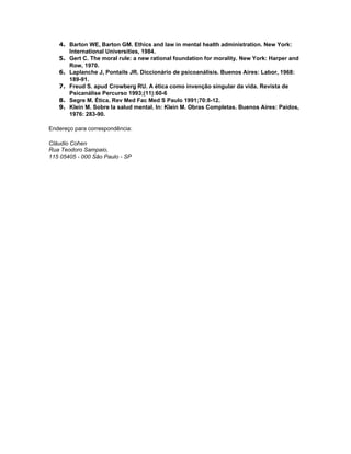 4. Barton WE, Barton GM. Ethics and law in mental health administration. New York:
      International Universities, 1984.
   5. Gert C. The moral rule: a new rational foundation for morality. New York: Harper and
      Row, 1970.
   6. Laplanche J, Pontails JR. Diccionário de psicoanálisis. Buenos Aires: Labor, 1968:
      189-91.
   7. Freud S. apud Crowberg RU. A ética como invenção singular da vida. Revista de
      Psicanálise Percurso 1993;(11):60-6
   8. Segre M. Ética. Rev Med Fac Med S Paulo 1991;70:8-12.
   9. Klein M. Sobre la salud mental. In: Klein M. Obras Completas. Buenos Aires: Paidos,
      1976: 283-90.

Endereço para correspondência:

Cláudio Cohen
Rua Teodoro Sampaio,
115 05405 - 000 São Paulo - SP
 