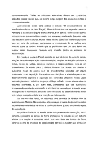 11




permanentemente. Todas as atividades educativas devem ser construídas
apoiadas nesses valores que, ao mesmo tempo surgem das atividades de toda a
comunidade escolar.
      Apresentou-se textos para análise e debate: “O desenvolvimento da
moralidade na teoria de Jean Piaget”, “Desenvolvimento moral segundo Lawrence
Kohlberg” e a análise de alguns dilemas morais, bem como a confecção de outros,
percebendo-se que os conflitos morais que aparecem no dia-a-dia das aulas não
são discutidos com os alunos. Muitas vezes há uma postura de indiferença perante
eles por parte do professor, perdendo-se a oportunidade de se realizar uma
reflexão sobre os valores. Parece que os professores têm um certo temor em
realizar essas discussões, havendo uma omissão dentro do processo de
escolarização.
      Em relação a teoria de Piaget, percebe-se que há dentro do contexto escolar
relações tanto de cooperação como de coerção, relações de respeito unilateral e
mútuo, noção de justiça, sanções, punições e responsabilidade, nota-se um
favorecimento da escola para o desenvolvimento dos alunos em direção a
autonomia moral de acordo com os procedimentos utilizados por alguns
professores como: exposição dos objetivos das disciplinas e atividades para o seu
desenvolvimento cognitivo e aquisição dos conteúdos utilizando muitas vezes
metodologias como: trabalhos em grupo, diálogo, reflexão com os alunos sobre os
assuntos abordados. E por outro lado, professores que são autoritários,
prevalecendo na relação a repressão e a indiferença, gerando um ambiente tenso,
indisciplinado e improdutivo, servindo como obstáculo ao desenvolvimento moral,
pois reforça o respeito unilateral,a coerção e a heteronomia.
      Ao final de cada tópico, foi trabalhada uma atividade de reflexão com os
quadrinhos da Mafalda. Na conclusão, reflexões para a busca de alternativas sobre
os problemas enfrentados na escola e confecção de um quadro envolvendo regras
de convivência.
      As práticas iniciadas na escola estão num processo de construção, sendo
portanto, necessário se pensar de forma profissional na inclusão de um trabalho
efetivo com relação à educação moral, pois esta deve ser tratada de forma
concreta dentro do processo de escolarização por todo educador que almeja um
 