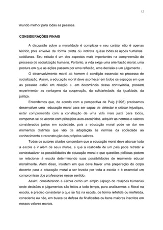 12




mundo melhor para todas as pessoas.


CONSIDERAÇÕES FINAIS

       A discussão sobre a moralidade é complexa e seu caráter não é apenas
teórico, pois envolve de forma direta ou indireta quase todas as ações humanas
cotidianas. Seu estudo é um dos aspectos mais importantes na compreensão do
processo de socialização humano. Portanto, a vida exige uma orientação moral, uma
postura em que as ações passem por uma reflexão, uma decisão e um julgamento .
       O desenvolvimento moral do homem é condição essencial no processo de
socialização. Assim, a educação moral deve acontecer em todos os espaços em que
as pessoas estão em relação e, em decorrência dessa convivência, possam
experimentar as vantagens da cooperação, da solidariedade, da igualdade, da
justiça.
       Entendemos que, de acordo com a perspectiva de Puig (1998) precisamos
desenvolver uma educação moral para ser capaz de detectar e criticar injustiças,
estar comprometido com a construção de uma vida mais justa para todos,
comportar-se de acordo com princípios auto-escolhidos, adquirir as normas e valores
considerados justos em sociedade, pois a educação moral pode se dar em
momentos distintos que vão da adaptação às normas da sociedade ao
conhecimento e reconstrução dos próprios valores.
       Todos os autores citados concordam que a educação moral deve abarcar toda
a escola e ir além de seus muros, e que a realidade de um país pode retratar e
contextualizar as possibilidades de educação moral e que questões políticas podem
se relacionar à escola determinando suas possibilidades de realmente educar
moralmente. Além disso, insistem em que deve haver uma preparação do corpo
docente para a educação moral a ser levada por toda a escola e é essencial um
compromisso dos professores nesse sentido.
       Assim, considerando a escola como um amplo espaço de relações humanas
onde decisões e julgamentos são feitos a todo tempo, para analisarmos a Moral na
escola, é preciso considerar o que se faz na escola, de forma refletida ou irrefletida,
consciente ou não, em busca da defesa de finalidades ou bens maiores inscritos em
nossos valores morais.
 