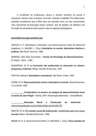 13




      A moralidade de professores, alunos e demais membros da escola é
importante demais para acontecer de modo implícito e irrefletido. Por todas essas
questões acreditamos que a Ética deva ser pensada como um dos componentes
mais importantes da Educação sendo, portanto, alvo de debates, de reflexão e de
formação de educadores tanto quanto o são os aspectos pedagógicos.




REFERÊNCIAS BIBLIOGRÁFICAS


ARAÚJO, U. F. Moralidade e indisciplina: uma leitura possível a partir do referencial
piagetiano. In. AQUINO, J. (Org.) Indisciplina na escola: alternativas teóricas e
práticas. São Paulo: Summus, 1996.

BARROS, Célia Silva Guimarães – Pontos de Psicologia do Desenvolvimento –
8ª edição – Ática – 1995

BUXARRAIS, M. R. La formación del profesorado en educación en valores:
propuesta y materiais. Bilbao: Desclée de Brouwer, 1997.


FREITAG, Bárbara. Sociedade e consciência. São Paulo: Cortez, 1984


LEPRE, R. M. Desenvolvimento moral e indisciplina na escola. Revista Nuances,
v.5, p.64-68, 1999.


____________A Indisciplina na escola e os estágios de desenvolvimento moral
na teoria de Jean Piaget – Marília, 2001: Dissertação (Mestrado) – Unesp/Marília


____________Educação         Moral     e     Construção      da     autonomia       -
www.psicopedagogia.com.br/artigos/artigo.asp?entrID=791

MARTÍN, M. M. El contrato moral del profesorado: condiciones para una nueva
escuela. Bilbao: Desclée De Brouwer, 1998.


MENIN, M. S. S. Desenvolvimento Moral. In. MACEDO, L. (Org.). Cinco estudos de
 