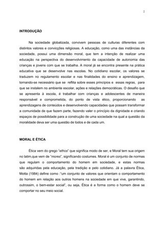 2




INTRODUÇÃO


      Na sociedade globalizada, convivem pessoas de culturas diferentes com
distintos valores e convicções religiosas. A educação, como uma das instâncias da
sociedade, possui uma dimensão moral, que tem a intenção de realizar uma
educação na perspectiva do desenvolvimento da capacidade de autonomia das
crianças e jovens com que se trabalha. A moral já se encontra presente na prática
educativa que se desenvolve nas escolas. No cotidiano escolar, os valores se
traduzem no regulamento escolar e nas finalidades do ensino e aprendizagem,
tornando-se necessário que se reflita sobre esses princípios e essas regras, para
que se instalem no ambiente escolar, ações e relações democráticas. O desafio que
se apresenta à escola, é trabalhar com crianças e adolescentes de maneira
responsável e comprometida, do ponto de vista ético, proporcionando            as
aprendizagens de conteúdos e desenvolvendo capacidades que possam transformar
a comunidade de que fazem parte, fazendo valer o princípio da dignidade e criando
espaços de possibilidade para a construção de uma sociedade na qual a questão da
moralidade deva ser uma questão de todos e de cada um.




MORAL E ÉTICA


      Ética vem do grego “ethos” que significa modo de ser, e Moral tem sua origem
no latim,que vem de “mores”, significando costumes. Moral é um conjunto de normas
que regulam o comportamento do homem em sociedade, e estas normas
são adquiridas pela educação, pela tradição e pelo cotidiano. Já a palavra Ética,
Motta (1984) define como :“um conjunto de valores que orientam o comportamento
do homem em relação aos outros homens na sociedade em que vive, garantindo,
outrossim, o bem-estar social”, ou seja, Ética é a forma como o homem deve se
comportar no seu meio social.
 