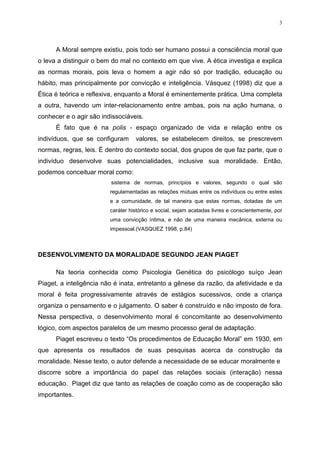 3




      A Moral sempre existiu, pois todo ser humano possui a consciência moral que
o leva a distinguir o bem do mal no contexto em que vive. A ética investiga e explica
as normas morais, pois leva o homem a agir não só por tradição, educação ou
hábito, mas principalmente por convicção e inteligência. Vásquez (1998) diz que a
Ética é teórica e reflexiva, enquanto a Moral é eminentemente prática. Uma completa
a outra, havendo um inter-relacionamento entre ambas, pois na ação humana, o
conhecer e o agir são indissociáveis.
      É fato que é na polis - espaço organizado de vida e relação entre os
indivíduos, que se configuram      valores, se estabelecem direitos, se prescrevem
normas, regras, leis. É dentro do contexto social, dos grupos de que faz parte, que o
indivíduo desenvolve suas potencialidades, inclusive sua moralidade. Então,
podemos conceituar moral como:
                         sistema de normas, princípios e valores, segundo o qual são
                         regulamentadas as relações mútuas entre os indivíduos ou entre estes
                         e a comunidade, de tal maneira que estas normas, dotadas de um
                         caráter histórico e social, sejam acatadas livres e conscientemente, por
                         uma convicção íntima, e não de uma maneira mecânica, externa ou
                         impessoal.(VASQUEZ 1998, p.84)



DESENVOLVIMENTO DA MORALIDADE SEGUNDO JEAN PIAGET

      Na teoria conhecida como Psicologia Genética do psicólogo suíço Jean
Piaget, a inteligência não é inata, entretanto a gênese da razão, da afetividade e da
moral é feita progressivamente através de estágios sucessivos, onde a criança
organiza o pensamento e o julgamento. O saber é construído e não imposto de fora.
Nessa perspectiva, o desenvolvimento moral é concomitante ao desenvolvimento
lógico, com aspectos paralelos de um mesmo processo geral de adaptação.
      Piaget escreveu o texto “Os procedimentos de Educação Moral” em 1930, em
que apresenta os resultados de suas pesquisas acerca da construção da
moralidade. Nesse texto, o autor defende a necessidade de se educar moralmente e
discorre sobre a importância do papel das relações sociais (interação) nessa
educação. Piaget diz que tanto as relações de coação como as de cooperação são
importantes.
 