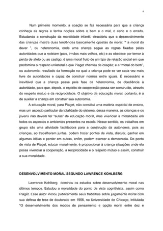 4




      Num primeiro momento, a coação se faz necessária para que a criança
conheça as regras e tenha noções sobre o bem e o mal, o certo e o errado.
Estudando a construção da moralidade infantil, descobriu que o desenvolvimento
das crianças mostra duas tendências basicamente opostas de moral: “ a moral do
dever ”, ou heteronomia, onde uma criança segue as regras fixadas pelas
autoridades que a rodeiam (pais, irmãos mais velhos, etc) e as obedece por temor à
perda de afeto ou ao castigo; é uma moral fruto de um tipo de relação social em que
predomina o respeito unilateral e que Piaget chamou de coação; e a “moral do bem”,
ou autonomia, resultado da formação na qual a criança pode se ver cada vez mais
livre de autoridades e capaz de construir normas entre iguais. É necessário e
inevitável que a criança passe pela fase da heteronomia, de obediência à
autoridade, para que, depois, o espírito de cooperação possa ser construído, através
do respeito mútuo e da reciprocidade. O objetivo da educação moral, portanto, é a
de auxiliar a criança em construir sua autonomia.
      A educação moral, para Piaget, não constitui uma matéria especial de ensino,
mas um aspecto particular da totalidade do sistema, dessa maneira, as crianças e os
jovens não devem ter “aulas” de educação moral, mas vivenciar a moralidade em
todos os aspectos e ambientes presentes na escola. Nesse sentido, os trabalhos em
grupo são uma atividade facilitadora para a construção da autonomia, pois as
crianças, ao trabalharem juntas, podem trocar pontos de vista, discutir, ganhar em
algumas idéias e perder em outras, enfim, podem exercer a democracia. Do ponto
de vista de Piaget, educar moralmente, é proporcionar à criança situações onde ela
possa vivenciar a cooperação, a reciprocidade e o respeito mútuo e assim, construir
a sua moralidade.




DESENVOLVIMENTO MORAL SEGUNDO LAWRENCE KOHLBERG

      Lawrence Kohlberg dominou os estudos sobre desenvolvimento moral nas
últimos tempos. Estudou a moralidade do ponto de vista cognitivista, assim como
Piaget. Esse autor iniciou publicamente seus trabalhos sobre julgamento moral com
sua defesa de tese de doutorado em 1958, na Universidade de Chicago, intitulada
"O desenvolvimento dos modos de pensamento e opção moral entre dez e
 