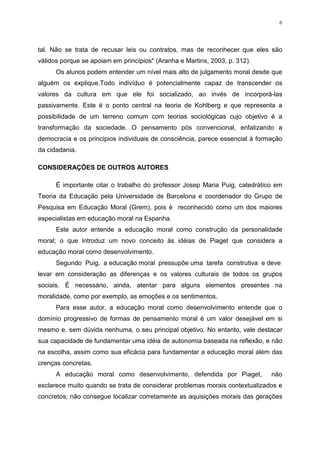 6




tal. Não se trata de recusar leis ou contratos, mas de reconhecer que eles são
válidos porque se apoiam em princípios" (Aranha e Martins, 2003, p. 312).
      Os alunos podem entender um nível mais alto de julgamento moral desde que
alguém os explique.Todo indivíduo é potencialmente capaz de transcender os
valores da cultura em que ele foi socializado, ao invés de incorporá-las
passivamente. Este é o ponto central na teoria de Kohlberg e que representa a
possibilidade de um terreno comum com teorias sociológicas cujo objetivo é a
transformação da sociedade. O pensamento pós convencional, enfatizando a
democracia e os princípios individuais de consciência, parece essencial à formação
da cidadania.

CONSIDERAÇÕES DE OUTROS AUTORES

      É importante citar o trabalho do professor Josep Maria Puig, catedrático em
Teoria da Educação pela Universidade de Barcelona e coordenador do Grupo de
Pesquisa em Educação Moral (Grem), pois é reconhecido como um dos maiores
especialistas em educação moral na Espanha.
      Este autor entende a educação moral como construção da personalidade
moral; o que introduz um novo conceito às idéias de Piaget que considera a
educação moral como desenvolvimento.
      Segundo Puig, a educação moral pressupõe uma tarefa construtiva e deve
levar em consideração as diferenças e os valores culturais de todos os grupos
sociais. É necessário, ainda, atentar para alguns elementos presentes na
moralidade, como por exemplo, as emoções e os sentimentos.
      Para esse autor, a educação moral como desenvolvimento entende que o
domínio progressivo de formas de pensamento moral é um valor desejável em si
mesmo e, sem dúvida nenhuma, o seu principal objetivo. No entanto, vale destacar
sua capacidade de fundamentar uma idéia de autonomia baseada na reflexão, e não
na escolha, assim como sua eficácia para fundamentar a educação moral além das
crenças concretas.
      A educação moral como desenvolvimento, defendida por Piaget,            não
esclarece muito quando se trata de considerar problemas morais contextualizados e
concretos; não consegue localizar corretamente as aquisições morais das gerações
 
