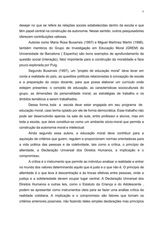 8




desejar no que se refere às relações sociais estabelecidas dentro da escola e que
têm papel central na construção da autonomia. Nesse sentido, outros pesquisadores
oferecem contribuições valiosas.
      Autores como Maria Rosa Buxarrais (1997) e Miguel Martínez Martín (1998),
também membros do Grupo de Investigação em Educação Moral (GREM) da
Universidade de Barcelona ( Espanha) são bons exemplos de aprofundamento da
questão social (interação), fator importante para a construção da moralidade e face
pouco explorada por Puig.
      Segundo Buxarrais (1997), um “projeto de educação moral” deve levar em
conta a realidade do país, as questões políticas relacionadas à concepção de escola
e a preparação do corpo docente, para que possa elaborar um currículo onde
estejam presentes: o conceito de educação, as características socioculturais do
grupo, as dimensões da personalidade moral, as estratégias de trabalho e os
âmbitos temáticos a serem trabalhados.
      Dessa forma, toda a escola deve estar engajada em seu programa de
educação moral, caso tenha optado por ele de forma democrática. Esse trabalho não
pode ser desenvolvido apenas na sala de aula, entre professor e alunos, mas em
toda a escola, que deve constituir-se como um ambiente sócio-moral que permita a
construção da autonomia moral e intelectual.
      Ainda segundo essa autora, a educação moral deve contribuir para a
aquisição de critérios que guiem, regulem e proporcionem normas orientadoras para
a vida prática das pessoas e da coletividade, tais como a crítica, o princípio de
alteridade, a Declaração Universal dos Direitos Humanos, a implicação e o
compromisso.
      A crítica é o instrumento que permite ao indivíduo analisar a realidade e entrar
no mundo dos valores determinando aquilo que é justo e o que não é. O princípio de
alteridade é o que leva à descentração e às trocas efetivas entre pessoas, onde a
justiça e a solidariedade devem ocupar lugar central. A Declaração Universal dos
Direitos Humanos e outras leis, como o Estatuto da Criança e do Adolescente ,
podem se apresentar como instrumentos úteis para se fazer uma análise crítica da
realidade cotidiana. A implicação e o compromisso são fatores que tornam os
critérios anteriores possíveis, não fazendo deles simples declarações mas princípios
 