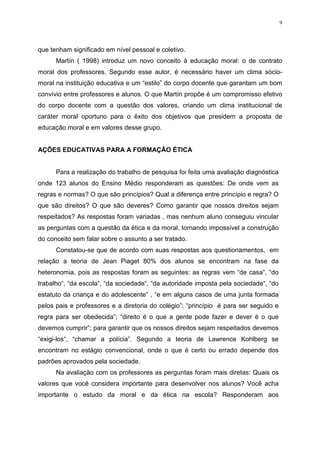 9




que tenham significado em nível pessoal e coletivo.
      Martín ( 1998) introduz um novo conceito à educação moral: o de contrato
moral dos professores. Segundo esse autor, é necessário haver um clima sócio-
moral na instituição educativa e um “estilo” do corpo docente que garantam um bom
convívio entre professores e alunos. O que Martín propõe é um compromisso efetivo
do corpo docente com a questão dos valores, criando um clima institucional de
caráter moral oportuno para o êxito dos objetivos que presidem a proposta de
educação moral e em valores desse grupo.


AÇÕES EDUCATIVAS PARA A FORMAÇÃO ÉTICA


      Para a realização do trabalho de pesquisa foi feita uma avaliação diagnóstica
onde 123 alunos do Ensino Médio responderam as questões: De onde vem as
regras e normas? O que são princípios? Qual a diferença entre princípio e regra? O
que são direitos? O que são deveres? Como garantir que nossos direitos sejam
respeitados? As respostas foram variadas , mas nenhum aluno conseguiu vincular
as perguntas com a questão da ética e da moral, tornando impossível a construção
do conceito sem falar sobre o assunto a ser tratado.
      Constatou-se que de acordo com suas respostas aos questionamentos, em
relação a teoria de Jean Piaget 80% dos alunos se encontram na fase da
heteronomia, pois as respostas foram as seguintes: as regras vem “de casa“, “do
trabalho“, “da escola“, “da sociedade“, “da autoridade imposta pela sociedade“, “do
estatuto da criança e do adolescente” , “e em alguns casos de uma junta formada
pelos pais e professores e a diretoria do colégio”; “princípio é para ser seguido e
regra para ser obedecida”; “direito é o que a gente pode fazer e dever é o que
devemos cumprir”; para garantir que os nossos direitos sejam respeitados devemos
“exigi-los“, “chamar a polícia”. Segundo a teoria de Lawrence Kohlberg se
encontram no estágio convencional, onde o que é certo ou errado depende dos
padrões aprovados pela sociedade.
      Na avaliação com os professores as perguntas foram mais diretas: Quais os
valores que você considera importante para desenvolver nos alunos? Você acha
importante o estudo da moral e da ética na escola? Responderam aos
 