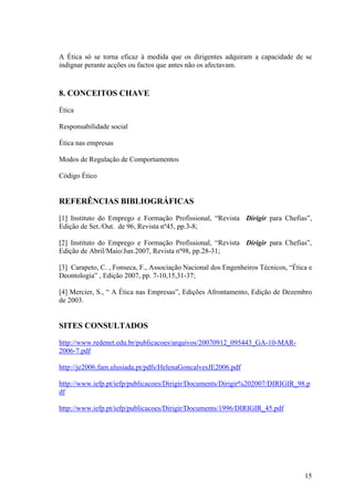A Ética só se torna eficaz à medida que os dirigentes adquiram a capacidade de se
indignar perante acções ou factos que antes não os afectavam.



8. CONCEITOS CHAVE
Ética

Responsabilidade social

Ética nas empresas

Modos de Regulação de Comportamentos

Código Ético


REFERÊNCIAS BIBLIOGRÁFICAS
[1] Instituto do Emprego e Formação Profissional, “Revista Dirigir para Chefias”,
Edição de Set./Out. de 96, Revista nº45, pp.3-8;

[2] Instituto do Emprego e Formação Profissional, “Revista Dirigir para Chefias”,
Edição de Abril/Maio/Jun.2007, Revista nº98, pp.28-31;

[3] Carapeto, C. , Fonseca, F., Associação Nacional dos Engenheiros Técnicos, “Ética e
Deontologia” , Edição 2007, pp. 7-10,15,31-37;

[4] Mercier, S., “ A Ética nas Empresas”, Edições Afrontamento, Edição de Dezembro
de 2003.


SITES CONSULTADOS
http://www.redenet.edu.br/publicacoes/arquivos/20070912_095443_GA-10-MAR-
2006-7.pdf

http://je2006.fam.ulusiada.pt/pdfs/HelenaGoncalvesJE2006.pdf

http://www.iefp.pt/iefp/publicacoes/Dirigir/Documents/Dirigir%202007/DIRIGIR_98.p
df

http://www.iefp.pt/iefp/publicacoes/Dirigir/Documents/1996/DIRIGIR_45.pdf




                                                                                   15
 