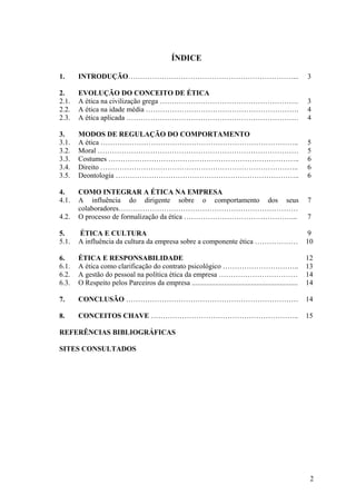 ÍNDICE

1.     INTRODUÇÃO……………………………………………………………...                                                                3

2.     EVOLUÇÃO DO CONCEITO DE ÉTICA
2.1.   A ética na civilização grega ………………………………………………….                                                   3
2.2.   A ética na idade média ……………………………………………………….                                                       4
2.3.   A ética aplicada ………………………………………………………………                                                           4

3.     MODOS DE REGULAÇÃO DO COMPORTAMENTO
3.1.   A ética ………………………………………………………………………..                                                               5
3.2.   Moral …………………………………………………………………………                                                                  5
3.3.   Costumes ……………………………………………………………………..                                                               6
3.4.   Direito ………………………………………………………………………..                                                               6
3.5.   Deontologia …………………………………………………………………..                                                             6

4.     COMO INTEGRAR A ÉTICA NA EMPRESA
4.1.   A influência do dirigente sobre o comportamento dos seus                                            7
       colaboradores…………………………………………………………………
4.2.   O processo de formalização da ética ………………………………………...                                              7

5.     ÉTICA E CULTURA                                                                                     9
5.1.   A influência da cultura da empresa sobre a componente ética ………………                                  10

6.     ÉTICA E RESPONSABILIDADE                                                                            12
6.1.   A ética como clarificação do contrato psicológico …………………………..                                      13
6.2.   A gestão do pessoal na política ética da empresa ……………………………                                        14
6.3.   O Respeito pelos Parceiros da empresa ...........................................................   14

7.     CONCLUSÃO ………………………………………………………………                                                                  14

8.     CONCEITOS CHAVE ……………………………………………………..                                                              15

REFERÊNCIAS BIBLIOGRÁFICAS

SITES CONSULTADOS




                                                                                                            2
 