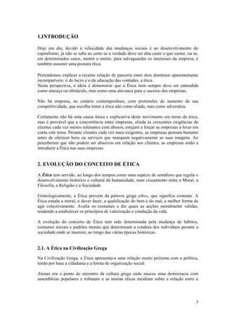 1.INTRODUÇÃO

Hoje em dia, devido à velocidade das mudanças sociais e ao desenvolvimento do
capitalismo, já não se sabe ao certo se a verdade deve ser dita custe o que custar, ou se,
em determinados casos, mentir e omitir, para salvaguardar os interesses da empresa, é
também assumir uma postura ética.

Pretendemos explicar a recente relação de parceria entre dois domínios aparentemente
incompatíveis: o do lucro e o da educação das vontades, a ética.
Nesta perspectiva, a ideia é demonstrar que a Ética nem sempre deve ser entendida
como ameaça ou obstáculo, mas como uma alavanca para o sucesso das empresas.

Não há empresa, no cenário contemporâneo, com pretensões de aumento da sua
competitividade, que escolha tratar a ética não como aliada, mas como adversária.

Certamente não há uma causa única e explicativa deste movimento em torno da ética,
mas é provável que a concorrência entre empresas, aliada às crescentes exigências de
clientes cada vez menos tolerantes com abusos, estejam a forçar as empresas a levar em
conta este tema. Perante clientes cada vez mais exigentes, as empresas pensam bastante
antes de oferecer bens ou serviços que marquem negativamente as suas imagens. Ao
perceberem que não podem ser abusivos em relação aos clientes, as empresas estão a
introduzir a Ética nas suas empresas.


2. EVOLUÇÃO DO CONCEITO DE ÉTICA
A Ética tem servido, ao longo dos tempos como uma espécie de semáforo que regula o
desenvolvimento histórico e cultural da humanidade, num cruzamento entre a Moral, a
Filosofia, a Religião e a Sociedade.

Etimologicamente, a Ética provem da palavra grega ethos, que significa costume. A
Ética estuda a moral, o dever fazer, a qualificação do bem e do mal, a melhor forma de
agir colectivamente. Avalia os costumes e diz quais as acções moralmente válidas,
tendendo a estabelecer os princípios de valorização e condução da vida.

A evolução do conceito de Ética tem sido determinada pela mudança de hábitos,
costumes sociais e padrões morais que determinam a conduta dos indivíduos perante a
sociedade onde se inserem, ao longo das várias épocas históricas.


2.1. A Ética na Civilização Grega
Na Civilização Grega, a Ética apresentava uma relação muito próxima com a política,
tendo por base a cidadania e a forma de organização social.

Atenas era o ponto de encontro da cultura grega onde nasceu uma democracia com
assembleias populares e tribunais e as teorias éticas incidiam sobre a relação entre o




                                                                                        3
 