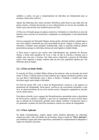 cidadão e a polis, em que o comportamento do indivíduo era fundamental para se
alcançar o bem-estar colectivo.

Apesar das diferenças das várias correntes filosóficas, pode dizer-se que todas têm um
ponto comum: o homem deverá pôr os seus conhecimentos ao serviço da sociedade, de
modo a que cada um dos seus membros possa ser feliz.

A Ética na civilização grega era apenas normativa, limitando-se a classificar os actos do
homem como correctos ou incorrectos e adequados ou inadequados a uma determinada
situação.

Com as conquistas de Alexandre Magno Atenas perde a domínio político, dando lugar a
um vasto império constituído por uma diversidade de povos, línguas e culturas, que se
misturam e fundem numa panóplia multifacetada, onde as questões políticas perdem
proeminência porque os indivíduos deixam de estar ligados à cidade-Estado.

A Ética passa a reger-se por teorias mais individualistas que analisam de diversas
formas o modo mais agradável de viver a vida. Já não se concilia o homem com a
cidade, mas sim com o Cosmos. Em todas estava subjacente a procura da felicidade
como o bem supremo a atingir, embora cada um dos seus seguidores optasse por vias
diferentes para lá chegar.


2.2. A Ética na Idade Média

O conceito de Ética, na Idade Média afasta-se da natureza, indo ao encontro da moral
cristã. A Ética e a Moral unem-se numa simbiose que a Igreja considerava perfeita, uma
vez que Deus é identificado como o Bem, a Justiça e Verdade, o modelo que todos
deveriam seguir, para atingir a felicidade.

No final do século XIV, com o início do Renascimento, assiste-se a um regresso ao
humanismo da Antiguidade. Nesta época, verifica-se um crescimento monetário, o que
leva, ao desenvolvimento de um novo estrato social, a burguesia, regulando-se esta por
novos valores éticos.

Esta época coincide, com o apogeu dos Descobrimentos, permitindo assim a descoberta
de novos povos, culturas e religiões, o que leva ao surgimento de novas teorias éticas
que se afastam do Cristianismo, gerando assim alguns conflitos. Começavam assim a
ser quebrados os pilares de uma Ética normativa, assente em valores da Antiguidade.


2.3. A Ética Aplicada

Na Idade Contemporânea, surgem alguns ramos distintos aplicados aos diferentes
campos do saber e das actividades do ser humano. Surge a noção de “Ética Aplicada”,
que estabelece regras para áreas específicas, analisando os comportamentos adequados a
seguir em situações concretas.




                                                                                       4
 