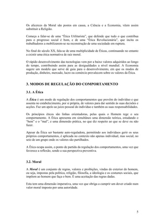 Os alicerces da Moral são postos em causa, a Ciência e a Economia, vêem assim
substituir a Religião.

Começa a falar-se de uma “Ética Utilitarista”, que defende que tudo o que contribua
para o progresso social é bom, e de uma “Ética Revolucionária”, que incita os
trabalhadores a mobilizarem-se na reconstrução de uma sociedade em ruptura.

No final do século XX, fala-se de uma multiplicidade de Éticas, continuando no entanto
a existir uma ética normativa de raiz moral.

O rápido desenvolvimento das tecnologias vem por a baixo valores adquiridos ao longo
do tempo, contribuindo assim para as desigualdades a nível mundial. A Economia
sugere um modelo que serve de guia para o desenvolvimento, em que os modos de
produção, dinheiro, mercado, lucro ou comércio prevalecem sobre os valores da Ética.


3. MODOS DE REGULAÇÃO DO COMPORTAMENTO

3.1. A Ética

A Ética é um modo de regulação dos comportamentos que provêm do indivíduo e que
assenta no estabelecimento, por si própria, de valores para dar sentido às suas decisões e
acções. Faz um apelo ao juízo pessoal do indivíduo e também as suas responsabilidades.

Os princípios éticos são linhas orientadoras, pelas quais o Homem rege o seu
comportamento. A Ética apresenta em simultâneo uma dimensão teórica, estudando o
“bem” e o “mal”, e uma dimensão prática, no que diz respeito ao que se deve ou não
fazer.

Apesar da Ética ser bastante auto-reguladora, permitindo aos indivíduos gerir os seus
próprios comportamentos, é aplicada no contexto não apenas individual, mas social, no
seio de um grupo onde os valores são partilhados.

A Ética ocupa assim, o ponto de partida da regulação dos comportamentos, uma vez que
favorece a reflexão, sendo a sua perspectiva preventiva.


3.2. Moral

A Moral é um conjunto de regras, valores e proibições, vindas do exterior do homem,
ou seja, impostas pela política, religião, filosofia, a ideologia e os costumes sociais, que
impõem ao homem que faça o bem. É uma aceitação das regras dadas.

Esta tem uma dimensão imperativa, uma vez que obriga a cumprir um dever criado num
valor moral imposto por uma autoridade.




                                                                                          5
 