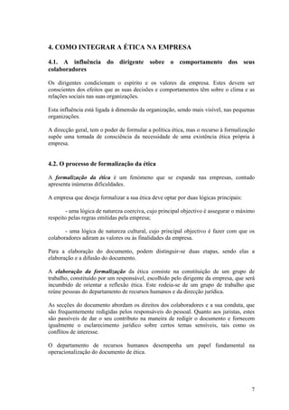 4. COMO INTEGRAR A ÉTICA NA EMPRESA

4.1. A influência do dirigente sobre o comportamento dos seus
colaboradores

Os dirigentes condicionam o espírito e os valores da empresa. Estes devem ser
conscientes dos efeitos que as suas decisões e comportamentos têm sobre o clima e as
relações sociais nas suas organizações.

Esta influência está ligada à dimensão da organização, sendo mais visível, nas pequenas
organizações.

A direcção geral, tem o poder de formular a política ética, mas o recurso à formalização
supõe uma tomada de consciência da necessidade de uma existência ética própria à
empresa.


4.2. O processo de formalização da ética

A formalização da ética é um fenómeno que se expande nas empresas, contudo
apresenta inúmeras dificuldades.

A empresa que deseja formalizar a sua ética deve optar por duas lógicas principais:

        - uma lógica de natureza coerciva, cujo principal objectivo é assegurar o máximo
respeito pelas regras emitidas pela empresa;

       - uma lógica de natureza cultural, cujo principal objectivo é fazer com que os
colaboradores adiram as valores ou às finalidades da empresa.

Para a elaboração do documento, podem distinguir-se duas etapas, sendo elas a
elaboração e a difusão do documento.

A elaboração da formalização da ética consiste na constituição de um grupo de
trabalho, constituído por um responsável, escolhido pelo dirigente da empresa, que será
incumbido de orientar a reflexão ética. Este rodeia-se de um grupo de trabalho que
reúne pessoas do departamento de recursos humanos e da direcção jurídica.

As secções do documento abordam os direitos dos colaboradores e a sua conduta, que
são frequentemente redigidas pelos responsáveis do pessoal. Quanto aos juristas, estes
são passíveis de dar o seu contributo na maneira de redigir o documento e fornecem
igualmente o esclarecimento jurídico sobre certos temas sensíveis, tais como os
conflitos de interesse.

O departamento de recursos humanos desempenha um papel fundamental na
operacionalização do documento de ética.




                                                                                      7
 