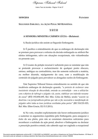 Voto - MIN. CÁRMEN LÚCIA 
Supremo Tribunal Federal 
Inteiro Teor do Acórdão - Página 10 de 37 
18/09/2014 PLENÁRIO 
SEGUNDOS EMB.DECL. NA AÇÃO PENAL 565 RONDÔNIA 
V O T O 
A SENHORA MINISTRA CÁRMEN LÚCIA – (Relatora): 
1. Razão jurídica não assiste ao Segundo Embargante. 
2. É pacífico o entendimento de que os embargos de declaração não 
se prestam para provocar a reforma da decisão embargada ou atribuir-lhe 
efeitos infringentes, salvo em situações excepcionais, não vislumbradas 
no presente caso. 
3. O exame da petição recursal é suficiente para se constatar que não 
se pretende provocar o esclarecimento de qualquer ponto obscuro, 
omisso, ambíguo ou contraditório, mas tão somente rediscutir a matéria, 
ou melhor dizendo, rejulgamento do caso, com a modificação do 
conteúdo do julgado para prevalecer as alongadas razões do Embargante. 
Este Supremo Tribunal firmou entendimento no sentido de que são 
incabíveis embargos de declaração quando, “a pretexto de esclarecer uma 
inexistente situação de obscuridade, omissão ou contradição - vem a utilizá-los 
com o objetivo de infringir o julgado e de, assim, viabilizar um indevido reexame 
da causa” (RTJ 191/694-695, Rel. Min. Celso de Mello), sendo “assente na 
doutrina e na jurisprudência pátrias que não se faz necessária a manifestação do 
julgador sobre todas as teses jurídicas ventiladas pelas partes” (RE 518.531-ED, 
Rel. Min. Ellen Gracie, DJ 15.3.2011). 
4. No voto, ressaltei explicitamente não haver embasamento jurídico 
a sustentar os argumentos expedidos pelo Embargante, para assegurar o 
êxito do seu pleito, pois não se constatam elementos suficientes para 
reconhecer a nulidade da ação penal, absolver o Embargante ou declarar 
a prescrição punitiva estatal, não cabendo aqui ser cogitada a excepcional 
Documento assinado digitalmente conforme MP n° 2.200-2/2001 de 24/08/2001, que institui a Infraestrutura de Chaves Públicas Brasileira - ICP-Brasil. O 
documento pode ser acessado no endereço eletrônico http://www.stf.jus.br/portal/autenticacao/ sob o número 7394549. 
 
