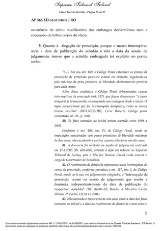 Voto - MIN. CÁRMEN LÚCIA 
Inteiro Teor do Acórdão - Página 11 de 37 
AP 565 ED-SEGUNDOS / RO 
ocorrência de efeito modificativo dos embargos declaratórios nem a 
concessão de habeas corpus de ofício. 
5. Quanto à alegação de prescrição, porque o marco interruptivo 
seria a data de publicação do acórdão e não a data da sessão de 
julgamento, tem-se que o acórdão embargado foi explícito no ponto, 
verbis: 
“(…) Em seu art. 109, o Código Penal estabelece os prazos da 
prescrição da pretensão punitiva estatal em abstrato, regulando-os 
pelo máximo da pena privativa de liberdade abstratamente prevista 
para cada crime. 
Além disso, estabelece o Código Penal determinadas causas 
interruptivas da prescrição (art. 117), que fazem desaparecer “o lapso 
temporal já transcorrido, recomeçando sua contagem desde o início. O 
lapso prescricional que foi interrompido desaparece, como se nunca 
tivesse existido” (BITENCOURT, Cezar Roberto. Código penal 
comentado, ob. cit., p. 300). 
40. Os fatos narrados na inicial teriam ocorrido entre 1998 a 
2002. 
Conforme o art. 109, inc. IV, do Código Penal, sendo as 
imputações sancionadas com penas privativas de liberdade máximas 
de dois anos, não excedendo a quatro, a prescrição dá-se em oito anos. 
41. A denúncia foi recebida na sessão de julgamento realizada 
em 17.8.2005 (fls. 605-606), estando a ação em trâmite no Superior 
Tribunal de Justiça, pois o Réu Ivo Narciso Cassol então exercia o 
cargo de Governador de Rondônia. 
42. O recebimento da denúncia representa causa interruptiva do 
curso da prescrição, conforme preceitua o art. 117, inc. I, do Código 
Penal, sendo certo que, em julgamentos colegiados, a “interrupção da 
prescrição ocorre na sessão de julgamento que recebe a 
denúncia, independentemente da data de publicação do 
respectivo acórdão” (HC 84606-SP, Relator o Ministro Carlos 
Velloso, 2ª Turma, DJ 28.10.2004). 
43. Não havendo o transcurso de oito anos entre a data dos fatos 
narrados na inicial e a data do recebimento da denúncia e nem entre o 
2 
Supremo Tribunal Federal 
Documento assinado digitalmente conforme MP n° 2.200-2/2001 de 24/08/2001, que institui a Infraestrutura de Chaves Públicas Brasileira - ICP-Brasil. O 
documento pode ser acessado no endereço eletrônico http://www.stf.jus.br/portal/autenticacao/ sob o número 7394549. 
 