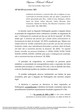 Voto - MIN. CÁRMEN LÚCIA 
Inteiro Teor do Acórdão - Página 12 de 37 
AP 565 ED-SEGUNDOS / RO 
recebimento da denúncia e a presente data, não se configura, no caso, 
a prescrição da pretensão punitiva, pelo que afasto a prejudicial de 
mérito apresentada pelos Réus Aníbal de Jesus Rodrigues, Neilton 
Soares dos Santos, Izalino Mezzomo, Ivalino Mezzomo, Josué 
Crisostomo, Salomão da Silveira, Ilva Mezzomo Crisostomo e Erodi 
Antonio Matt” (fls. 1906-1907). 
6. Inexiste razão ao Segundo Embargante quando à alegada ofensa 
ao principio da congruência entre a denúncia e acordão, ao argumento de 
que “o Embargante foi condenado por fato que não lhe foi imputado” (fl. 2215), 
sendo que “a denúncia não descreve que a fraude estaria exclusivamente no 
fracionamento do objeto da licitação” (fl. 2217), ressaltando que “[b]asta uma 
simples leitura do acórdão condenatório para se perceber que dos doze processos 
licitatórios citados como indevidamente fracionados e, portanto, objeto de fraude, 
oito deles não se encontram descritos na denúncia” (fl. 2219). “As supostas 
fraudes ocorridas nos processos licitatórios n° 218/00, 410/00, 515/00, 516/00, 
4410/00, 4339/00, 4393/00 e 4394/00, pelas quais o Embargante foi condenado, 
não se encontram descritas na denúncia” (fl. 2220). 
O princípio da congruência ou correlação no processo penal 
estabelece a necessidade de correspondência entre a exposição dos fatos 
narrados pela acusação e a sentença. Por isso, o réu se defende dos fatos, 
e não da classificação jurídica da conduta a ele imputada. 
O acórdão embargado ateve-se estritamente aos limites da peça 
acusatória, pelo que a alegação do Embargante não encontra amparo 
legal. 
A denúncia é expressa ao descrever os fatos imputados ao 
Embargante, exemplificando a dinâmica da fraude e juntando cópias dos 
procedimentos licitatórios supostamente fraudados (apensos 01 a 56): 
“(...) No período de 1998 a 2002 os réus acima indicados 
associaram-se, de forma estável e permanente, na cidade de Rolim de 
3 
Supremo Tribunal Federal 
Documento assinado digitalmente conforme MP n° 2.200-2/2001 de 24/08/2001, que institui a Infraestrutura de Chaves Públicas Brasileira - ICP-Brasil. O 
documento pode ser acessado no endereço eletrônico http://www.stf.jus.br/portal/autenticacao/ sob o número 7394549. 
 