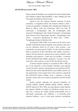 Voto - MIN. CÁRMEN LÚCIA 
Inteiro Teor do Acórdão - Página 13 de 37 
AP 565 ED-SEGUNDOS / RO 
Moura, Estado de Rondônia, com o propósito de burlar licitações feitas 
pela Prefeitura daquela Municipalidade, à época chefiada pelo hoje 
Governador do Estado Ivo Narciso Cassol. 
Apurou-se que oito empresas distintas venceram, de forma 
sistemática, a esmagadora maioria das licitações relativas a obras e 
serviços de engenharia e atividades afins realizadas pela Prefeitura de 
Rolim de Moura, sendo elas Construtora Pedra Lisa Ltda. JK 
Construções e Terraplanagem Ltda, Sul Terraplanagem Ltda, 
Construtel Terraplanagem Ltda, Strada Construções e Incorporações 
Ltda, Norterra Norte Mecanização Agrícola e Terraplanagem Ltda, 
C.R.O – Construtora Rondoniense de Obras Ltda e T.B.M. - 
Terraplanagem Borges & Mecânica Ltda. 
No período de 1998 a 2001, num universo de 29 (vinte e nove) 
licitações realizadas para aquele propósito, essas empresas, cada uma a 
sua vez, obtiveram vitória em 22 (vinte e dois) certames, o que 
corresponde a um percentual de 75,86%. O valor total das licitações 
feitas no período foi de R$ 2.783.240,15 (dois milhões, setecentos e 
oitenta e três mil, duzentos e quarenta reais e quinze centavos), sendo 
destinado a essas empresas – a cada uma o seu quinhão – o montante 
de R$ 2.569.020,20 (dois milhões, quinhentos e sessenta e nove mil, 
vinte reais e vinte centavos), ou seja, 92,30% do total dos recursos. 
A mesma situações reproduz-se no período de 2001 a 2002, em 
que, de 55 (cinquenta e cinco) licitações realizadas, essas empresas 
vencem 34 (trinta e quatro), correspondente ao percentual de 61,81%, 
obtendo do valor total de R$5.081.424,05 (cinco milhões, oitenta e um 
mil, quatrocentos e vinte e quatro reais e cinco centavos), a quantia de 
R$ 4.158.215,10 (quatro milhões, cento e cinquenta e oito mil, 
duzentos e quinze reais e dez centavos), equivalente a 81,83% do total 
licitado. 
Exames periciais realizados nos processos licitatórios nºs 
1173/98, 1005/99, 2269/99, 4394/99, 682/00, 2395/01, 1282/00 e 
0397/01 (apensos de XII a XIX), nos quais figuram sempre algumas 
das empresas referidas, em regime de alternância, atestam que, em 
todos eles, o processo foi viciado, havendo promiscuidade entre as 
informações apresentadas pela Prefeitura e as fornecidas pelas 
empresas licitantes, o que se revela pelas inúmeras coincidências 
4 
Supremo Tribunal Federal 
Documento assinado digitalmente conforme MP n° 2.200-2/2001 de 24/08/2001, que institui a Infraestrutura de Chaves Públicas Brasileira - ICP-Brasil. O 
documento pode ser acessado no endereço eletrônico http://www.stf.jus.br/portal/autenticacao/ sob o número 7394549. 
 