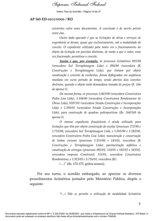 Voto - MIN. CÁRMEN LÚCIA 
Inteiro Teor do Acórdão - Página 14 de 37 
AP 565 ED-SEGUNDOS / RO 
existentes entre esses documentos. A conclusão é de acerto prévio 
entre elas. 
Outro dado apurado é que as licitações de obras e serviços de 
engenharia se deram, quase que exclusivamente, sob a modalidade de 
convite. O expediente utilizado para tanto era o fracionamento do 
objeto da licitação em parcelas distintas, de modo a que o valor, uma 
vez fracionado, permitisse o convite. 
Assim é que, por exemplo, os processos licitatórios 093/98 
(vencedora Sul Terraplanagem Ltda) e 094/98 (vencedora JK 
Construções e Terraplanagem Ltda), que tinham por objeto 
canalização e controle de enchentes, foram deflagrados em seqüência 
imediata em curto período de tempo, sendo abertos dois convites 
distintos, quando o objeto total demandava tomada de preços (fl. 166 
do apenso I). 
Da mesma forma, os processos 3.063/00 (vencedora Construtora 
Pedra Lisa Ltda), 3.104/00 (vencedora Construtora Rondoniense de 
Obras Ltda), 0397/01 (vencedora Strada Construções e Incorporações 
Ltda) e 2.395/01 (vencedora Strada Construções e Incorporações 
Ltda), para construção de quadras poliesportivas (fls. 168/169 do 
apenso I). 
O mesmo expediente fraudulento é ainda utilizado para 
licitações que têm por objeto construção de escolas (processos 272/98 e 
1.755/98, vencedora Sul Terraplanagem Ltda, e 1.055/99 e 1.282/00, 
vencedora Construtora Pedra Lisa Ltda); manutenção e conservação 
de linhas vicinais (processos 1.551/00 e 143/01, vencedora JK 
Construções e Terraplanagem Ltda); pavimentação asfáltica e 
canalização de córregos (processos 092/01, 114/01 e 182/02 e 183/02, 
vencedora empresa Construtel; 311/01, vencedora Construtora 
Rondoniense; e 1.923/01 e 3.716/01, vencedora JK). 
(…)” (fls. 172-177, grifos nossos). 
Por seu turno, o acordão embargado, ao apreciar os diversos 
procedimentos licitatórios juntados pelo Ministério Público, dispôs o 
seguinte: 
“(...) Não se permite a utilização de modalidade licitatória 
5 
Supremo Tribunal Federal 
Documento assinado digitalmente conforme MP n° 2.200-2/2001 de 24/08/2001, que institui a Infraestrutura de Chaves Públicas Brasileira - ICP-Brasil. O 
documento pode ser acessado no endereço eletrônico http://www.stf.jus.br/portal/autenticacao/ sob o número 7394549. 
 