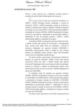 Voto - MIN. CÁRMEN LÚCIA 
Inteiro Teor do Acórdão - Página 15 de 37 
AP 565 ED-SEGUNDOS / RO 
diversa e menos rigorosa que a legalmente prevista quando o 
somatório do valor do objeto licitado aponte outra superior. 
(...) 
51. É o que se deu no caso com os processos licitatórios ns.º 
218/00 e 410/00 (drenagem pluvial, canalização e controle de 
enchentes); 515/00 e 516/00 (canalização, controle de enchentes e 
melhoria de infraestrutura hídrica); 4410/00 e 4339/00 (canalização 
de córregos na zona rural); 092/01 e 114/01 (pavimentação asfáltica e 
canalização de córregos); 4393/00 e 4394/00 (canalização de córregos, 
controle de assoreamento, implantação de pavimentação asfáltica e 
implantação de rede de drenagem pluvial) e 182/02 e 183/02 
(pavimentação asfáltica e canalização de córregos). 
As licitações 218/00, vencida pela Construtora Pedra Lisa Ltda., 
e 410/00, vencida pela empresa JK Construções e Terraplanagem 
Ltda., tiveram como objeto obras de canalização e controle de 
enchentes, deflagradas em sequência imediata (18/01/2000 e 
26/01/2000, respectivamente). Houve o trâmite de dois certames 
distintos na modalidade convite, quando o objeto total demandava 
certame único na modalidade tomada de preços. 
No mesmo sentido, caracterizado o fracionamento indevido de 
despesas nos processos licitatórios 515/00, vencido pela empresa 
Construtora Pedra Lisa Ltda. e 516/00, vencido pela empresa 
Construtel Terraplanagem Ltda.; que tiveram por objeto a canalização, 
controle de enchentes e melhoria de infraestrutura hídrica, cujos 
valores foram oriundos do mesmo convênio nº 893/99, deflagrados no 
mesmo dia (10/02/2000). 
O expediente ainda foi utilizado nas seguintes licitações: 
4339/00 e 4410/00 (canalização de córregos na zona rural), iniciadas 
em 18/12/2000 e 21/12/2000; 092/01 e 114/01 (pavimentação asfáltica 
e canalização de córregos), iniciadas em 11/01/2001 e 12/01/2001; 
4393/00 e 4394/00 (canalização de córregos, controle de assoreamento, 
implantação de pavimentação asfáltica e implantação de rede de 
drenagem pluvial), iniciadas no mesmo dia (21/12/2000); e 182/02 e 
183/02 (pavimentação asfáltica e canalização de córregos), iniciadas 
no mesmo dia (21/01/2002). 
Em todos os casos, demonstrou-se ter havido o fracionamento de 
6 
Supremo Tribunal Federal 
Documento assinado digitalmente conforme MP n° 2.200-2/2001 de 24/08/2001, que institui a Infraestrutura de Chaves Públicas Brasileira - ICP-Brasil. O 
documento pode ser acessado no endereço eletrônico http://www.stf.jus.br/portal/autenticacao/ sob o número 7394549. 
 