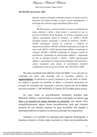 Voto - MIN. CÁRMEN LÚCIA 
Inteiro Teor do Acórdão - Página 16 de 37 
AP 565 ED-SEGUNDOS / RO 
despesas, quando seria legal a realização conjunta, no mesmo exercício 
financeiro, dos objetos licitados, os quais o foram separadamente. A 
destinação dos contratos cumpria finalidade pública única. 
(…) 
59. Pelo exposto, as provas dos fatos e de suas circunstâncias são 
claras, objetivas e fartas e delas decorre a conclusão de que os 
processos licitatórios foram fraudados, em afronta à legislação penal 
vigente, especialmente quanto às licitações ns. 218/00 e 410/00 
(drenagem pluvial, canalização e controle de enchentes), 515/00 e 
516/00 (canalização, controle de enchentes e melhoria de 
infraestrutura hídrica), 4410/00 e 4339/00 (canalização de córregos na 
zona rural), 092/01 e 114/01 (pavimentação asfáltica e canalização de 
córregos), 4393/00 e 4394/00 (canalização de córregos, controle de 
assoreamento, implantação de pavimentação asfáltica e implantação 
de rede de drenagem pluvial) e 182/02 e 183/02 (pavimentação 
asfáltica e canalização de córregos) foram fraudados, frustando-lhes o 
caráter competitivo pela adoção de procedimento licitatório 
simplificado ao invés do que seria devido” (fls. 1913-1915 e 1935). 
Tal como ressaltado pelo Ministro Celso de Mello “o réu não pode ser 
condenado por fatos cuja descrição não se contenha, explícita ou 
implicitamente, na denúncia ou queixa, impondo-se, por tal razão, ao Estado, 
em respeito à garantia da plenitude de defesa, a necessária observância do 
princípio da correlação entre imputação e sentença (‘quod non est in libello, 
non est in mundo’).” (HC 88.025/ES, 2ª Turma, DJ 13.6.2006, grifos nosso). 
No caso, todos os procedimentos licitatórios juntados pelo 
Ministério Público e mencionados no acórdão embargado se referem aos 
fatos e ao período de tempo descritos na denúncia, que apenas citou 
exemplificadamente alguns desses procedimentos, pelo que eventual 
ausência de sua menção expressa na peça acusatória não impede a 
apreciação judicial ou implica na ofensa ao princípio da congruência. 
Ademais e ao contrário do afirmado pelo Segundo Embargante, a 
denúncia descreve a forma como ocorriam os vícios nos procedimentos 
7 
Supremo Tribunal Federal 
Documento assinado digitalmente conforme MP n° 2.200-2/2001 de 24/08/2001, que institui a Infraestrutura de Chaves Públicas Brasileira - ICP-Brasil. O 
documento pode ser acessado no endereço eletrônico http://www.stf.jus.br/portal/autenticacao/ sob o número 7394549. 
 