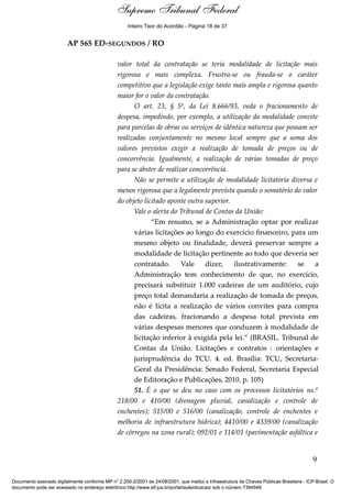 Voto - MIN. CÁRMEN LÚCIA 
Inteiro Teor do Acórdão - Página 18 de 37 
AP 565 ED-SEGUNDOS / RO 
valor total da contratação se teria modalidade de licitação mais 
rigorosa e mais complexa. Frustra-se ou frauda-se o caráter 
competitivo que a legislação exige tanto mais ampla e rigorosa quanto 
maior for o valor da contratação. 
O art. 23, § 5º, da Lei 8.666/93, veda o fracionamento de 
despesa, impedindo, por exemplo, a utilização da modalidade convite 
para parcelas de obras ou serviços de idêntica natureza que possam ser 
realizadas conjuntamente no mesmo local sempre que a soma dos 
valores previstos exigir a realização de tomada de preços ou de 
concorrência. Igualmente, a realização de várias tomadas de preço 
para se abster de realizar concorrência. 
Não se permite a utilização de modalidade licitatória diversa e 
menos rigorosa que a legalmente prevista quando o somatório do valor 
do objeto licitado aponte outra superior. 
Vale o alerta do Tribunal de Contas da União: 
“Em resumo, se a Administração optar por realizar 
várias licitações ao longo do exercício financeiro, para um 
mesmo objeto ou finalidade, deverá preservar sempre a 
modalidade de licitação pertinente ao todo que deveria ser 
contratado. Vale dizer, ilustrativamente: se a 
Administração tem conhecimento de que, no exercício, 
precisará substituir 1.000 cadeiras de um auditório, cujo 
preço total demandaria a realização de tomada de preços, 
não é lícita a realização de vários convites para compra 
das cadeiras, fracionando a despesa total prevista em 
várias despesas menores que conduzem à modalidade de 
licitação inferior à exigida pela lei.” (BRASIL. Tribunal de 
Contas da União. Licitações e contratos : orientações e 
jurisprudência do TCU. 4. ed. Brasília: TCU, Secretaria- 
Geral da Presidência: Senado Federal, Secretaria Especial 
de Editoração e Publicações, 2010. p. 105) 
51. É o que se deu no caso com os processos licitatórios ns.º 
218/00 e 410/00 (drenagem pluvial, canalização e controle de 
enchentes); 515/00 e 516/00 (canalização, controle de enchentes e 
melhoria de infraestrutura hídrica); 4410/00 e 4339/00 (canalização 
de córregos na zona rural); 092/01 e 114/01 (pavimentação asfáltica e 
9 
Supremo Tribunal Federal 
Documento assinado digitalmente conforme MP n° 2.200-2/2001 de 24/08/2001, que institui a Infraestrutura de Chaves Públicas Brasileira - ICP-Brasil. O 
documento pode ser acessado no endereço eletrônico http://www.stf.jus.br/portal/autenticacao/ sob o número 7394549. 
 