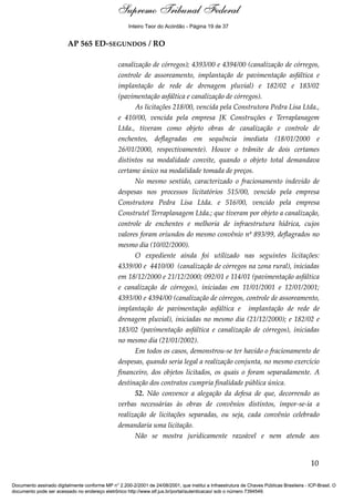 Voto - MIN. CÁRMEN LÚCIA 
Inteiro Teor do Acórdão - Página 19 de 37 
AP 565 ED-SEGUNDOS / RO 
canalização de córregos); 4393/00 e 4394/00 (canalização de córregos, 
controle de assoreamento, implantação de pavimentação asfáltica e 
implantação de rede de drenagem pluvial) e 182/02 e 183/02 
(pavimentação asfáltica e canalização de córregos). 
As licitações 218/00, vencida pela Construtora Pedra Lisa Ltda., 
e 410/00, vencida pela empresa JK Construções e Terraplanagem 
Ltda., tiveram como objeto obras de canalização e controle de 
enchentes, deflagradas em sequência imediata (18/01/2000 e 
26/01/2000, respectivamente). Houve o trâmite de dois certames 
distintos na modalidade convite, quando o objeto total demandava 
certame único na modalidade tomada de preços. 
No mesmo sentido, caracterizado o fracionamento indevido de 
despesas nos processos licitatórios 515/00, vencido pela empresa 
Construtora Pedra Lisa Ltda. e 516/00, vencido pela empresa 
Construtel Terraplanagem Ltda.; que tiveram por objeto a canalização, 
controle de enchentes e melhoria de infraestrutura hídrica, cujos 
valores foram oriundos do mesmo convênio nº 893/99, deflagrados no 
mesmo dia (10/02/2000). 
O expediente ainda foi utilizado nas seguintes licitações: 
4339/00 e 4410/00 (canalização de córregos na zona rural), iniciadas 
em 18/12/2000 e 21/12/2000; 092/01 e 114/01 (pavimentação asfáltica 
e canalização de córregos), iniciadas em 11/01/2001 e 12/01/2001; 
4393/00 e 4394/00 (canalização de córregos, controle de assoreamento, 
implantação de pavimentação asfáltica e implantação de rede de 
drenagem pluvial), iniciadas no mesmo dia (21/12/2000); e 182/02 e 
183/02 (pavimentação asfáltica e canalização de córregos), iniciadas 
no mesmo dia (21/01/2002). 
Em todos os casos, demonstrou-se ter havido o fracionamento de 
despesas, quando seria legal a realização conjunta, no mesmo exercício 
financeiro, dos objetos licitados, os quais o foram separadamente. A 
destinação dos contratos cumpria finalidade pública única. 
52. Não convence a alegação da defesa de que, decorrendo as 
verbas necessárias às obras de convênios distintos, impor-se-ia a 
realização de licitações separadas, ou seja, cada convênio celebrado 
demandaria uma licitação. 
Não se mostra juridicamente razoável e nem atende aos 
10 
Supremo Tribunal Federal 
Documento assinado digitalmente conforme MP n° 2.200-2/2001 de 24/08/2001, que institui a Infraestrutura de Chaves Públicas Brasileira - ICP-Brasil. O 
documento pode ser acessado no endereço eletrônico http://www.stf.jus.br/portal/autenticacao/ sob o número 7394549. 
 