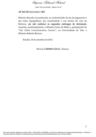 Ementa e Acórdão 
Inteiro Teor do Acórdão - Página 2 de 37 
AP 565 ED-SEGUNDOS / RO 
Ministro Ricardo Lewandowski, na conformidade da ata de julgamento e 
das notas taquigráficas, por unanimidade e nos termos do voto da 
Relatora, em não conhecer os segundos embargos de declaração. 
Ausentes, justificadamente, o Ministro Celso de Mello e, participando do 
“Yale Global Constitutionalism Seminar”, na Universidade de Yale, o 
Ministro Roberto Barroso. 
Brasília, 18 de setembro de 2014. 
Ministra CÁRMEN LÚCIA - Relatora 
2 
Supremo Tribunal Federal 
Documento assinado digitalmente conforme MP n° 2.200-2/2001 de 24/08/2001, que institui a Infraestrutura de Chaves Públicas Brasileira - ICP-Brasil. O 
documento pode ser acessado no endereço eletrônico http://www.stf.jus.br/portal/autenticacao/ sob o número 7394547. 
 