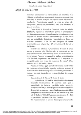 Voto - MIN. CÁRMEN LÚCIA 
Inteiro Teor do Acórdão - Página 20 de 37 
AP 565 ED-SEGUNDOS / RO 
princípios constitucionais da impessoalidade, da moralidade e da 
eficiência, a realização, em curto espaço de tempo e no mesmo exercício 
financeiro, de diversas licitações com objetos quando não idênticos 
semelhantes. Principalmente quando se trata de obras não-emergenciais, 
passíveis de planejamento, como a de construção de 
quadras esportivas. 
Como decidiu o Tribunal de Contas da União no Acórdão 
1.084/2007, impõe-se ao administrador público o “planejamento 
prévio dos gastos anuais, de modo a evitar o fracionamento de 
despesas da mesma natureza, observando que o valor limite 
para as modalidades licitatórias é cumulativo ao longo do 
exercício financeiro, a fim de não extrapolar os limites 
estabelecidos nos artigos 23, § 2º, e 24, inciso II, da Lei nº 
8.666/1993”. 
Somente será admitido o fracionamento do valor de obras, 
serviços e compras pela Administração se comprovado ser tal 
providência necessária para viabilizar, técnica e economicamente, o 
objeto buscado, “sempre procurando o melhor aproveitamento 
dos recursos disponíveis no mercado e a ampliação da 
competitividade sem perda da economia de escala”. Nesse 
sentido, o art. 23, § 1º, da Lei 8.666/93. 
No caso em pauta, a opção reiterada pelo convite, quando o total 
dos valores dos objetos licitados impunha, legalmente, a adoção de 
modalidade mais aberta à diversificação dos licitantes participantes do 
certame, restringiu inegavelmente a competitividade do processo 
licitatório. 
É o entendimento do Tribunal de Contas da União: 
“Abstenha-se de realizar procedimentos licitatórios, 
mediante fracionamento de despesa, sem que a 
modalidade de licitação escolhida tenha permitido, 
comprovadamente, o melhor aproveitamento dos recursos 
disponíveis no mercado e a ampliação da competitividade 
sem perda da economia de escala, nos termos do § 1º do 
art. 23 da Lei nº 8.666/1993, nos moldes dos arts. 2º e 23, § 
2º, parte final.” (Acórdão 2387/2007 Plenário) 
53. Irrelevante serem os recursos devidos pelas obras oriundos 
11 
Supremo Tribunal Federal 
Documento assinado digitalmente conforme MP n° 2.200-2/2001 de 24/08/2001, que institui a Infraestrutura de Chaves Públicas Brasileira - ICP-Brasil. O 
documento pode ser acessado no endereço eletrônico http://www.stf.jus.br/portal/autenticacao/ sob o número 7394549. 
 