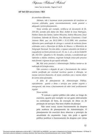 Voto - MIN. CÁRMEN LÚCIA 
Inteiro Teor do Acórdão - Página 21 de 37 
AP 565 ED-SEGUNDOS / RO 
de convênios diferentes. 
Ademais, não é incomum serem provenientes de convênios os 
recursos celebrados, quase concomitantemente, sendo possível o 
adequado e prévio planejamento . 
Nesse sentido, por exemplo, verifica-se do documento de fls. 
250-261, juntado pela defesa dos Réus Aníbal de Jesus Rodrigues, 
Neilton Soares dos Santos, Izalino Mezzomo, Ivalino Mezzomo, Josué 
Crisostomo, Salomão da Silveira, Ilva Mezzomo Crisostomo e Erodi 
Antonio Matt, que, em 30.12.1999 e 31.12.1999, três convênios 
diferentes para canalização de córregos e controle de enchentes foram 
celebrados entre o Município de Rolim de Moura e o Ministério da 
Integração Nacional. Em dois deles, o repasse voluntário da União se 
enquadraria no limite previsto no art. 23, inc. I., al. a, da Lei 8.666/93 
(fls. 252-253 – Quadros I e II). Somados, contudo, e considerando que 
referentes a objetos similares, exigiriam licitação única pelo processo 
mais formal e rigoroso do que aquele utilizado. 
54. Não seria possível à Administração Pública isentar-se da 
realização de licitação única. 
Não convence a alegação de que o fracionamento dos valores 
estaria justificado por eventual incerteza quanto à obtenção, no 
mesmo exercício financeiro, de novos convênios com o mesmo objeto 
de outros antes pactuados. 
A falta de planejamento da Administração Pública, 
especialmente quanto a obras e serviços sem caráter urgente e 
emergencial, não torna o fracionamento do valor total juridicamente 
regular. 
Nesse sentido: 
“É comum o gestor público não saber, ao longo do 
exercício, quanto por exemplo vai ser gasto efetivamente 
na contratação de bens, de execução de obras ou de 
prestação de serviços. Não tem o hábito de planejar. 
Não raras vezes, ocorre fracionamento da despesa 
pela ausência de planejamento da Administração. O 
planejamento do exercício deve observar o princípio da 
anualidade do orçamento. Logo, não pode o agente 
público justificar o fracionamento da despesa com várias 
12 
Supremo Tribunal Federal 
Documento assinado digitalmente conforme MP n° 2.200-2/2001 de 24/08/2001, que institui a Infraestrutura de Chaves Públicas Brasileira - ICP-Brasil. O 
documento pode ser acessado no endereço eletrônico http://www.stf.jus.br/portal/autenticacao/ sob o número 7394549. 
 