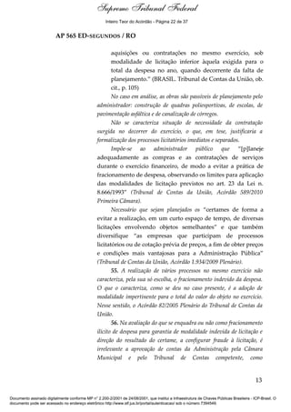 Voto - MIN. CÁRMEN LÚCIA 
Inteiro Teor do Acórdão - Página 22 de 37 
AP 565 ED-SEGUNDOS / RO 
aquisições ou contratações no mesmo exercício, sob 
modalidade de licitação inferior àquela exigida para o 
total da despesa no ano, quando decorrente da falta de 
planejamento.” (BRASIL. Tribunal de Contas da União, ob. 
cit., p. 105) 
No caso em análise, as obras são passíveis de planejamento pelo 
administrador: construção de quadras poliesportivas, de escolas, de 
pavimentação asfáltica e de canalização de córregos. 
Não se caracteriza situação de necessidade da contratação 
surgida no decorrer do exercício, o que, em tese, justificaria a 
formalização dos processos licitatórios imediatos e separados. 
Impõe-se ao administrador público que “[p]laneje 
adequadamente as compras e as contratações de serviços 
durante o exercício financeiro, de modo a evitar a prática de 
fracionamento de despesa, observando os limites para aplicação 
das modalidades de licitação previstos no art. 23 da Lei n. 
8.666/1993” (Tribunal de Contas da União, Acórdão 589/2010 
Primeira Câmara). 
Necessário que sejam planejados os “certames de forma a 
evitar a realização, em um curto espaço de tempo, de diversas 
licitações envolvendo objetos semelhantes” e que também 
diversifique “as empresas que participam de processos 
licitatórios ou de cotação prévia de preços, a fim de obter preços 
e condições mais vantajosas para a Administração Pública” 
(Tribunal de Contas da União, Acórdão 1.934/2009 Plenário). 
55. A realização de vários processos no mesmo exercício não 
caracteriza, pela sua só escolha, o fracionamento indevido da despesa. 
O que o caracteriza, como se deu no caso presente, é a adoção de 
modalidade impertinente para o total do valor do objeto no exercício. 
Nesse sentido, o Acórdão 82/2005 Plenário do Tribunal de Contas da 
União. 
56. Na avaliação do que se enquadra ou não como fracionamento 
ilícito de despesa para garantia de modalidade indevida de licitação e 
direção do resultado do certame, a configurar fraude à licitação, é 
irrelevante a aprovação de contas da Administração pela Câmara 
Municipal e pelo Tribunal de Contas competente, como 
13 
Supremo Tribunal Federal 
Documento assinado digitalmente conforme MP n° 2.200-2/2001 de 24/08/2001, que institui a Infraestrutura de Chaves Públicas Brasileira - ICP-Brasil. O 
documento pode ser acessado no endereço eletrônico http://www.stf.jus.br/portal/autenticacao/ sob o número 7394549. 
 