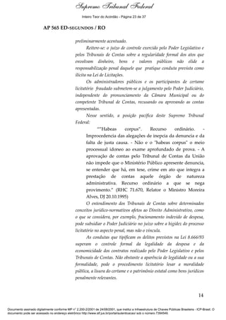 Voto - MIN. CÁRMEN LÚCIA 
Inteiro Teor do Acórdão - Página 23 de 37 
AP 565 ED-SEGUNDOS / RO 
preliminarmente acentuado. 
Reitere-se: o juízo de controle exercido pelo Poder Legislativo e 
pelos Tribunais de Contas sobre a regularidade formal dos atos que 
envolvam dinheiro, bens e valores públicos não elide a 
responsabilização penal daquele que pratique conduta prevista como 
ilícita na Lei de Licitações. 
Os administradores públicos e os participantes de certame 
licitatório fraudado submetem-se a julgamento pelo Poder Judiciário, 
independente do pronunciamento da Câmara Municipal ou do 
competente Tribunal de Contas, recusando ou aprovando as contas 
apresentadas. 
Nesse sentido, a posição pacífica deste Supremo Tribunal 
Federal: 
“”Habeas corpus”. Recurso ordinário. - 
Improcedencia das alegações de inepcia da denuncia e da 
falta de justa causa. - Não e o "habeas corpus" o meio 
processual idoneo ao exame aprofundado de prova. - A 
aprovação de contas pelo Tribunal de Contas da União 
não impede que o Ministério Público apresente denuncia, 
se entender que há, em tese, crime em ato que integra a 
prestação de contas aquele órgão de natureza 
administrativa. Recurso ordinário a que se nega 
provimento.” (RHC 71.670, Relator o Ministro Moreira 
Alves, DJ 20.10.1995) 
O entendimento dos Tribunais de Contas sobre determinados 
conceitos jurídico-normativos afetos ao Direito Administrativo, como 
o que se considera, por exemplo, fracionamento indevido de despesa, 
pode subsidiar o Poder Judiciário no juízo sobre a higidez do processo 
licitatório no aspecto penal, mas não o vincula. 
As condutas que tipificam os delitos previstos na Lei 8.666/93 
superam o controle formal da legalidade da despesa e da 
economicidade dos contratos realizado pelo Poder Legislativo e pelos 
Tribunais de Contas. Não obstante a aparência de legalidade ou a sua 
formalidade, pode o procedimento licitatório lesar a moralidade 
pública, a lisura do certame e o patrimônio estatal como bens jurídicos 
penalmente relevantes. 
14 
Supremo Tribunal Federal 
Documento assinado digitalmente conforme MP n° 2.200-2/2001 de 24/08/2001, que institui a Infraestrutura de Chaves Públicas Brasileira - ICP-Brasil. O 
documento pode ser acessado no endereço eletrônico http://www.stf.jus.br/portal/autenticacao/ sob o número 7394549. 
 